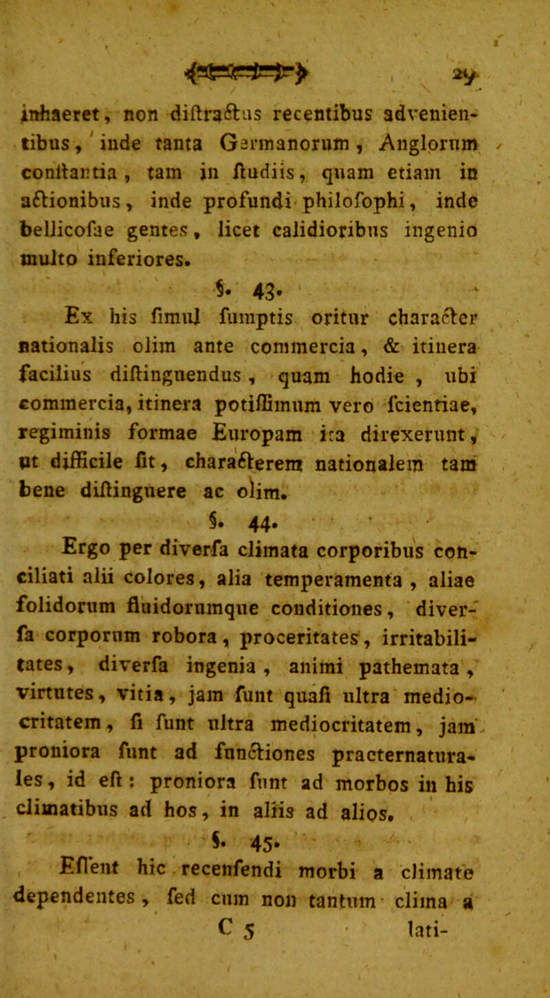 inhaeret, non diftraftus recentibus advenien- tibus, inde tanta Germanorum, Anglornm conitartia , tam jn fiudiis, quam etiam in a&ionibus, inde profundi philofophi, inde beLlicofae gentes, licet calidioribus ingenio inulto inferiores. $• 43- Ex his fimul fumptis oritur character nationalis olim ante commercia, & itinera facilius diltingnendus, quam hodie , ubi commercia, itinera potiffimum vero fcientiae, regiminis formae Europam ira direxerunt, pt difficile fit, chara&erem nationalem tam bene difiinguere ac olim. §. 44. Ergo per diverfa climata corporibus con- ciliati alii colores, alia temperamenta, aliae folidorum fluidorumque conditiones, diver- fa corporum robora, proceritates, irritabili- tates , diverfa ingenia, animi pathemata, virtutes, vitia, jam funt quafi ultra medio- critatem , fi funt ultra mediocritatem, jam proniora funt ad fnnciiones practernatura- les, id eft: proniora funt ad morbos in his climatibus ad hos, in aliis ad alios. $• 45. Effient hic recenfendi morbi a climate dependentes , fed cum non tantum clima a C 5 lati-