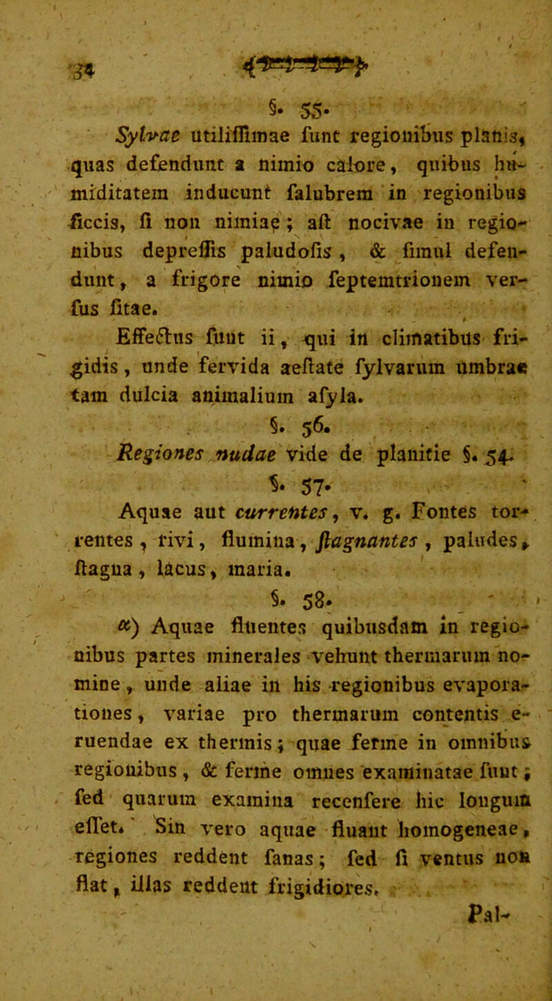 §• 55- Sylvae utilifllmae funt regionibus planis» quas defendunt a nimio calore, quibus hu- miditatem inducunt falubrem in regionibus iiccis, fi non nimiap ; aft nocivae in regio- nibus depreflis paludofis , & fiinul defen- dunt , a frigore nimio feptemtrionem ver- ius fitae. Effe&us funt ii, jqui in climatibus fri- gidis , unde fervida aeftate fylvarum umbrae tam dulcia animalium afyla. §• 56. Regiones nudae vide de planitie §. 54. 57* Aquae aut currentes, v. g. Fontes tor- rentes , rivi, flumina, ftagnantes , paludes ftagua, lacus, maria. S. 58. &) Aquae fluentes quibusdam in regio- nibus partes minerales \rehunt thermarum no- mine , unde aliae in his regionibus evapora- tiones , variae pro thermarum contentis e~ ruendae ex thermis; quae ferine in omnibus regionibus , & ferine omnes examinatae funt, fed quarum examina reccnfere hic longum eflet. Sin vero aquae fluant homogeneae, regiones reddent fanas; fcd fi ventus no» flat, illas reddent frigidiores. Pal-