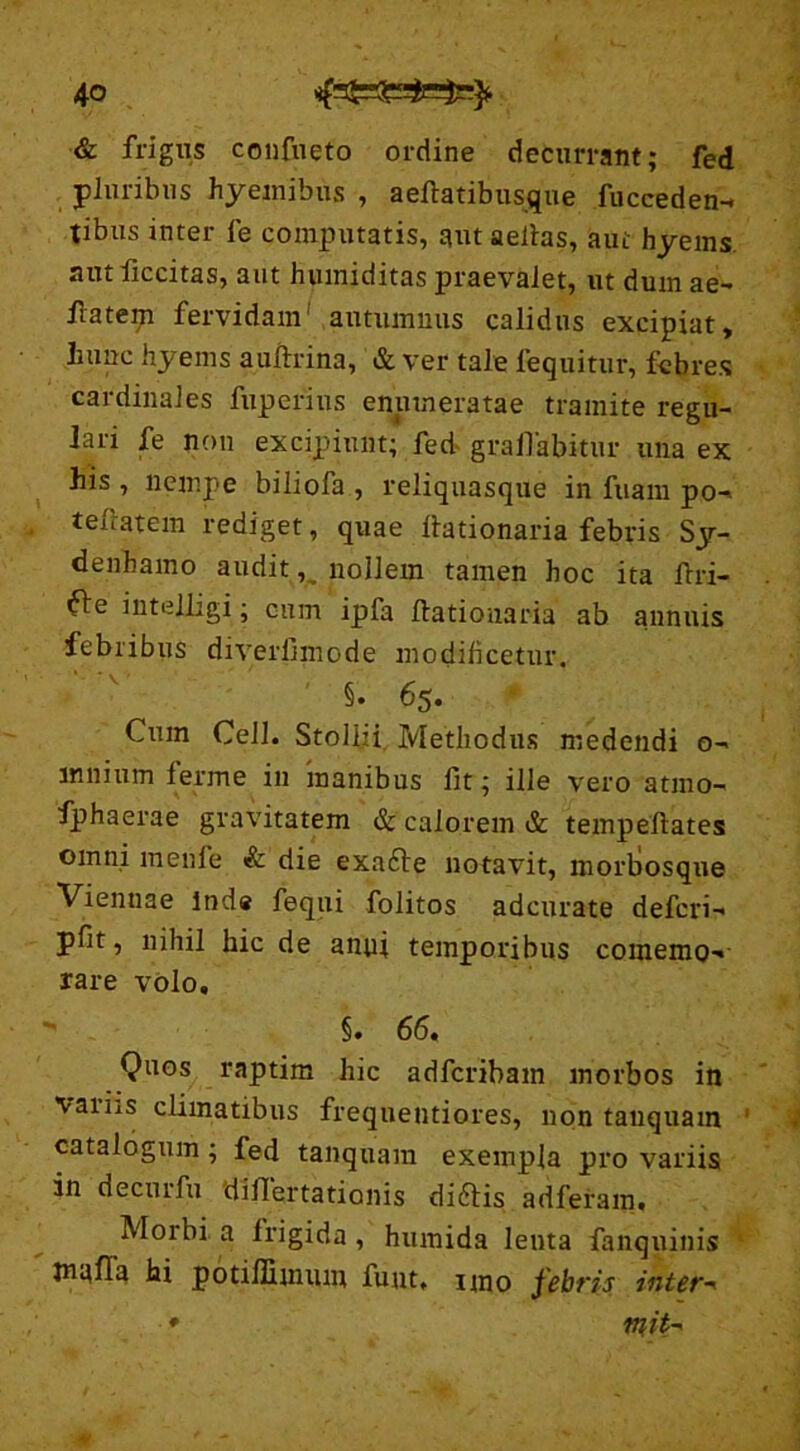 & frigus confueto ordine decurrant; fed pluribus hyemibus , aellatibusque fucceden-. tibus inter fe computatis, aut aeitas, aut hyems. aut liccitas, aut hvuniditas praevalet, ut dum ae- ftatem fervidam' autumnus calidus excipiat, hunc hyems auftrina, & ver tale lequitur, febres cardinales fuperius enumeratae tramite regu- lari fe non excipiunt; fed gralfabitur una ex his , nempe biliofa , reliquasque in fuam po-> tefratem rediget, quae Itationaria febris Sy- denbamo audit, nollem tamen hoc ita fixi- ^le intelligi; cum ipfa Itationaria ab annuis febribus diverfiniode modificetur. §. 65. Cum Ceil. Stollii Methodus medendi o- mnium ferme in manibus fit; ille vero atmo- fphaerae gravitatem & calorem & tempeftates omni menfe & die exa£te notavit, morliosque Viennae Inde fequi folitos adcurate defcri- pfit, nihil hic de anni temporibus coinemo-» rare volo, §. 66. Quos raptim hic adfcribam morbos in vatiis climatibus frequentiores, non tanquam catalogum; fed tanquam exempla pro variis in decurfu 'diflertationis diftis adferam. Morbi a irigida , humida lenta fanquinis jnafla hi potiffimum fu ut, uno febris intere * mih