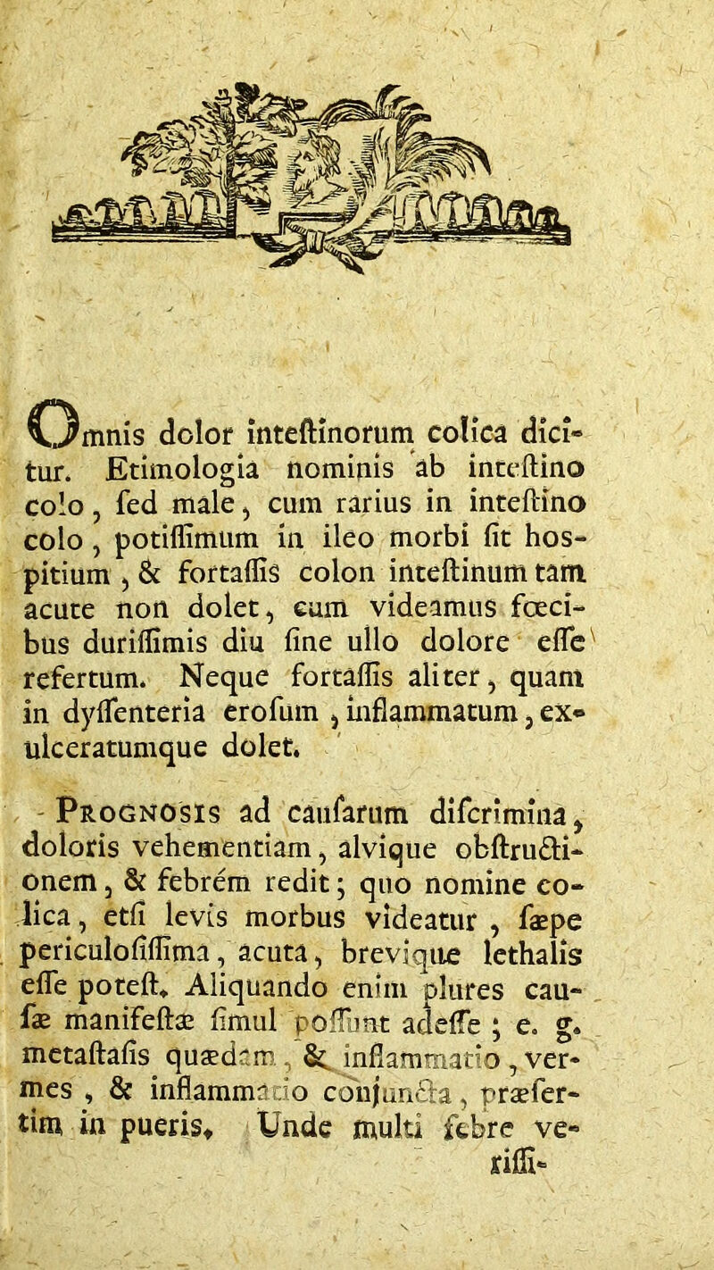 tur. Etimologia nominis ab inccftino colo 5 fed male ^ cum rarius in intefHno colo, potiflimtim in ileo morbi fit hos- pitium ) & fortallis colon inteftinum tara acute non dolet, eam videamus fceci- bus duriflimis diu fine ullo dolore elTe refertum. Neque fortaflis aliter, quam in dyflenteria erofum , inflammatum, ex* ulceratumque dolet. Prognosis ad caufarum diferimina, doloris vehementiam, alvique obftrufti- onem, & febrem redit; quo nomine co- lica , etfi levis morbus videatur , faepe periculofiflima, acuta, breviqtie lethalis efle poteft* Aliquando enim plures cau- fae manifeftae fimul poiTunt adeffe ; e. g. metaftafis quaedam , inflammatio, ver- mes , & inflammaio conjun&a, praefer- tim in puerist Unde multi febre ve- rifii-