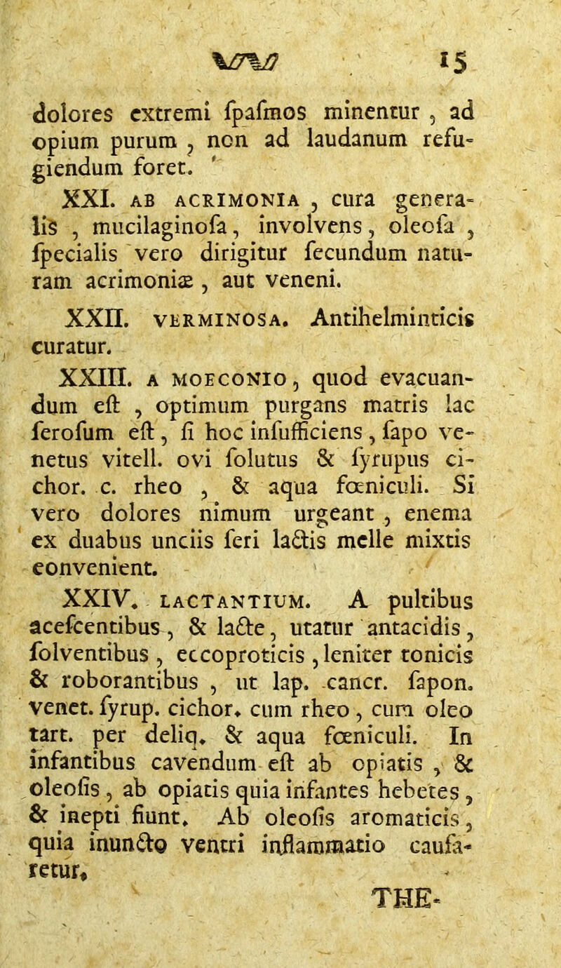 dolores extremi Ipafmos minentur , ad opium purum ^ non ad laudanum refu= giendum foret. XXL AB ACRIMONIA , cuia gcncra- liS , miicilaginofa, involvens, oleofa , fpecialis vero dirigitur fecundum natu- ram acrimonia , aut veneni. XXn. VERMINOSA. Antihclminticis curatur. XXin. A MOECONIO, quod evacuan- dum eft , Optimum purgans matris lac ferofum eft , fi hoc infufficiens , fapo ve- netus vitell. ovi folutus & fyrupus ci- chor. c. rheo , & aqua foeniculi. Si vero dolores nimum urgeant , enema ex duabus unciis feri ladis meile mixtis convenient. XXIV. LACTANTIUM. A pultibuS acefcentibus , & lafte, utatur antacidis , folventibus , eccoproticis , leniter tonicis & roborantibus , ut lap. -cancr. fapon. venet. fyrup. cichor. cum rheo, cum oleo tart. per deliq, & aqua foeniculi. In infantibus cavendum eft ab opiatis , & oleofis , ab opiatis quia infantes hebetes , & inepti fiunt. Ab oleofis aromaticis, quia inundo ventri inflammatio cauia- retur. THE*