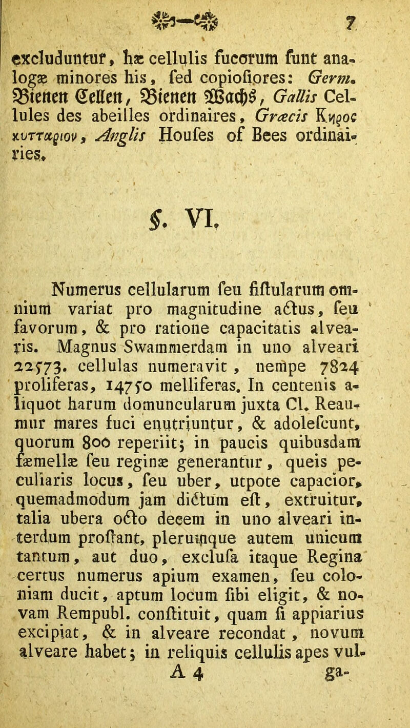 excluduntuf, ha: cellulis fucorum funt ana- logse minores his, fed copiofi.ores: Gevnu 35tettcit Sellctt, 35tetteit GaUis Cel- lules des abeilles ordinaires, Gracis Rii^oc %\jrritQm, Anglis Houfes of Bees ordinai» 1’ies, VI. Numerus cellularum feii fiftularum om- nium variat pro magnitudine a6lus, feu ' favorum, & pro ratione capacitatis alvea- ris. Magnus Swammerdam in uno alveari aa5’73. cellulas numeravit, neriipe 7824 proliferas, i47fo melliferas. In centenis a- liquot harum domuncularum juxta Cl. Reau- niur mares fuci enutriuntur, & adolefcunt, ?uorum 800 reperiitj in paucis quibusdam aemells feu reginse generantur, queis pe- culiaris locus, feu uber, utpote capacior» quemadmodum jam dictum eft, extruitur, talia ubera 06I0 deeem in uno alveari in- terdum proflant, plerumque autem unicum tantum, aut duo, exclufa itaque Regina certus numerus apium examen, feu colo- niam ducit, aptura locum fibi eligit, & no- vam Rerapubl. conflituit, quam fi appiarius excipiat, & in alveare recondat, novum alveare habet; in reliquis cellulis apes vul- A 4 ga-