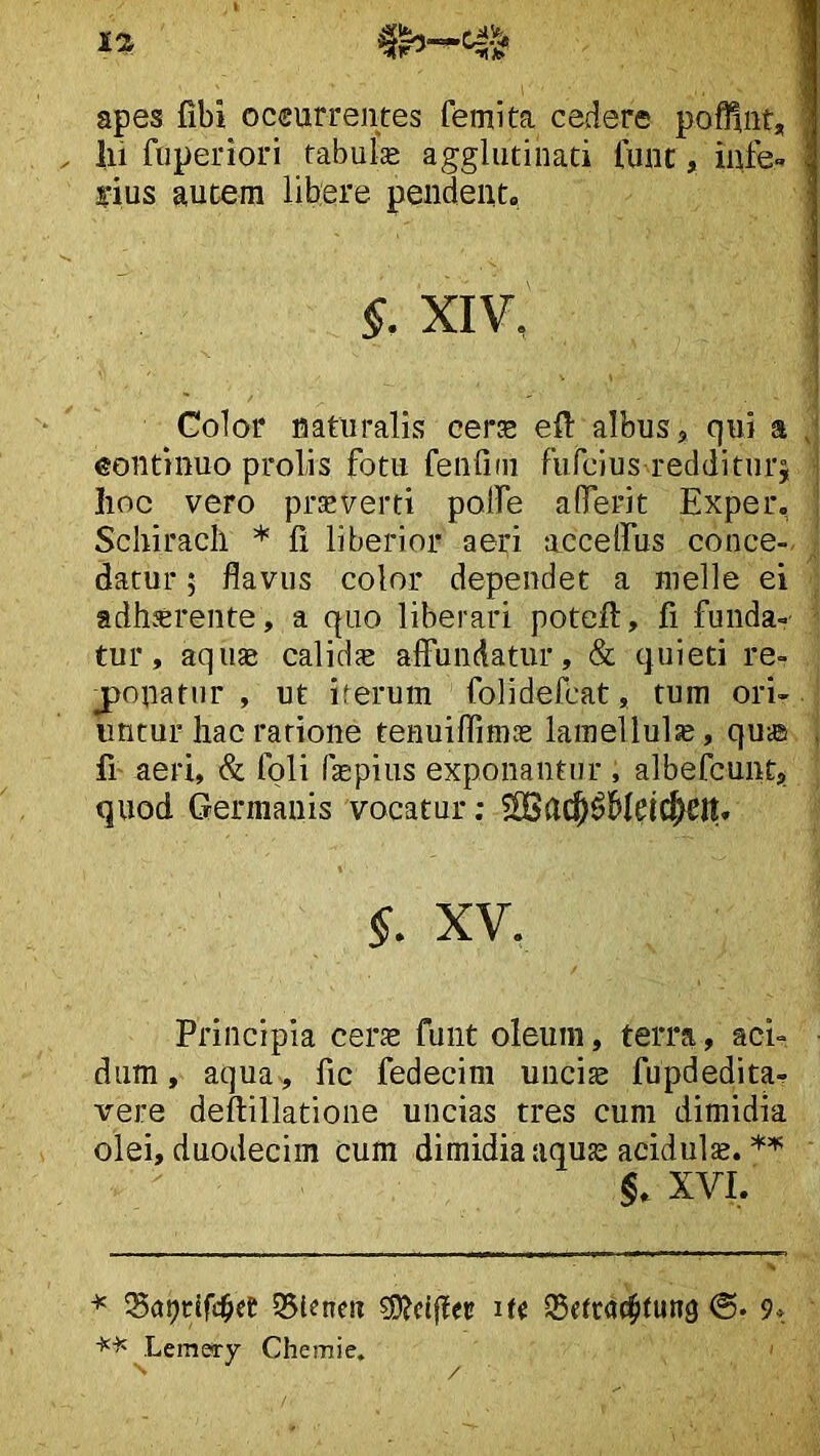 apes fibi oceurrentes femlta cedere pofHnt, lii fuperiori fabuk agglutinati fuiit, iiife- yius autem libere pendent. §. XIV, Golor naturalis cerje efl: albus, qui a eontinuo prolis fotu fenliai fufcius redditnrj | lioc vero pr^verti poife alTerit Exper, Schiracli * fi liberior aeri accelfus conce-. datur 5 flavus color dependet a nielle ei adherente, a quo liberari potefl, fi funda- tur, aquae calidae affundatur, & quieti re- j)onatur , ut iferum folidefcat, tum ori- untur hac ratione tenuiflimae lamellula, qu® , fi' aeri, & foli fepius exponantur , albefcunt, quod Germanis vocatur; ?£Ba(^^Meicbeit. XV. Principia cerse funt oleum, terra, aci- dum, aqua, fic fedecim uuci^ fupdedita- vere deflillatione uncias tres cum dimidia olei, duodecim cum dimidia aquae acidula. XVI. * 35lenea ?0?djier ^drac^tung 9» ^Lemery Chemie. '