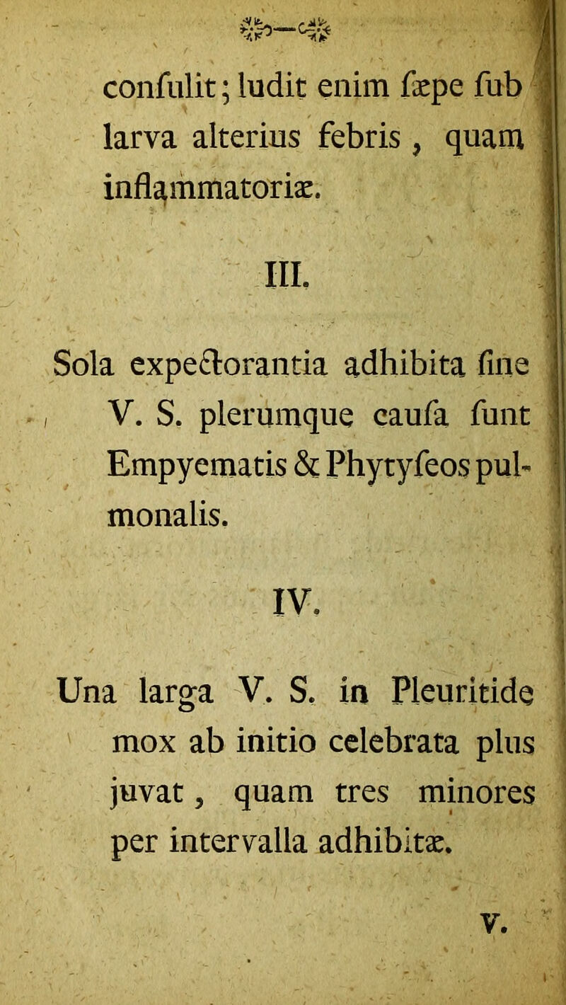 confiilit; ludit enim fepe fub larva alterius febris, quam infl^mmatorisc. IIL Sola expeftorantia adhibita fine V. S. plerumque caufa funt Empyematis & Phytyfeos pub monalis. IV. Una larga V. S. in Pleuritide I ' mox ab initio celebrata plus ! juvat 5 quam tres minores per intervalla adhibltx. V.