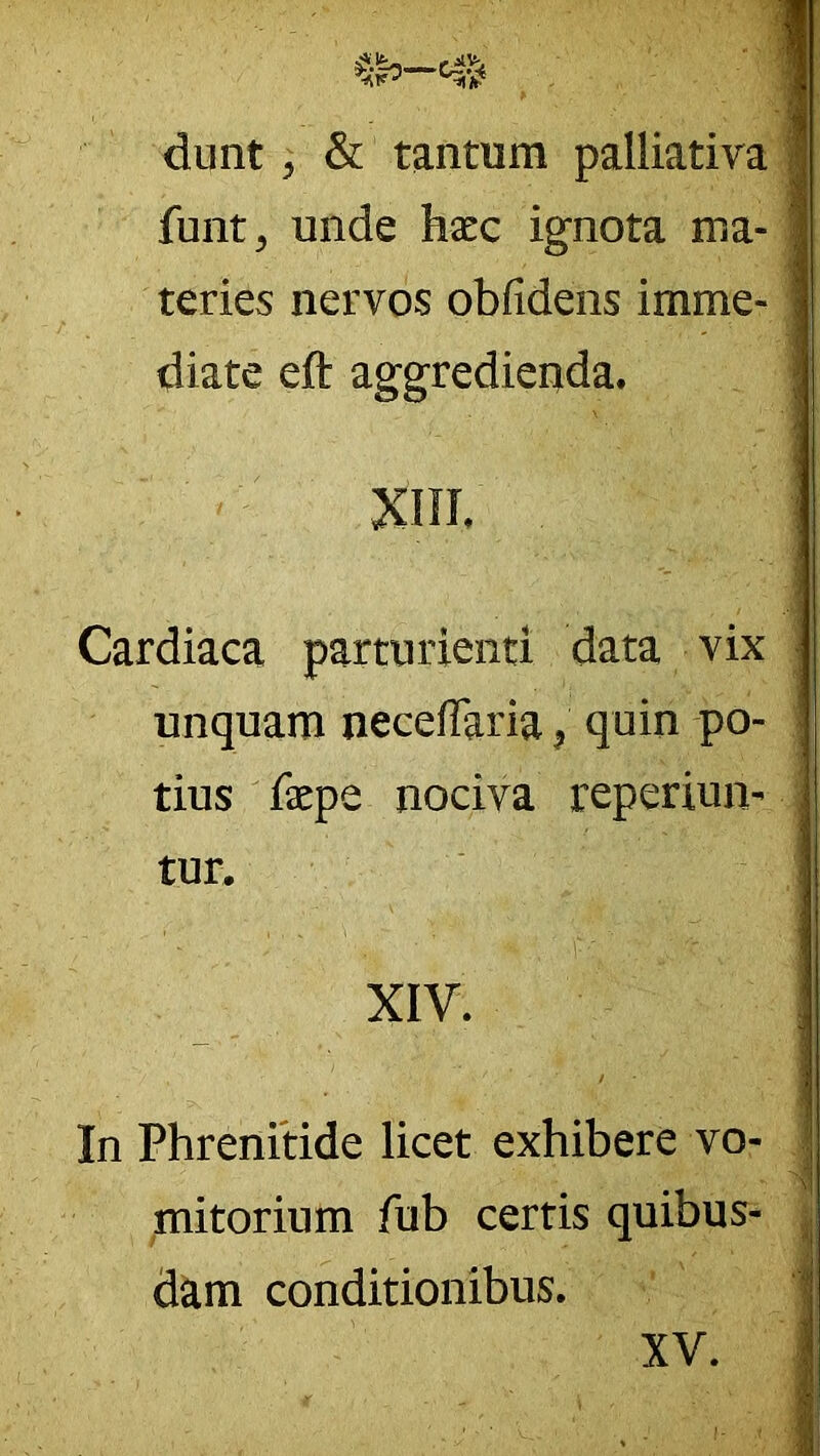 dunt, & tantum palliatira funt, unde hxc ignota ma- teries nervos obfidens imme- diate eft aggredicuda. Cardiaca parturienti data vix unquam necefTaria, quin po- tius faepe nociva reperiun- tur, XIV. / In Phrenitide licet exhibere vo- mitorium fub certis quibus- dam conditionibus. XV.