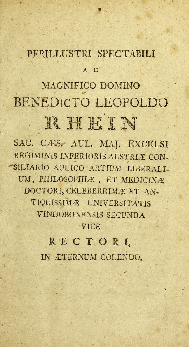 PFnILLUSTRI SPECTABILI A C MAGNIFICO DOMINO BENEDICTO LEOPOLDO SAC. C,ES. AUL. MAJ. EXCELSI REGIMINIS INFERIORIS AUSTRLA CON- SILIARIO AULICO ARTIUM LIBERALE UM, PHILOSOPHIA , ET MEDICINA) DOCTORI, CELEBERRIMA ET AN- TIQUISSIMA UNIVERSITATIS VINBOBONENSIS SECUNDA VICE RECTORI, IN ATERNUM COLENDO,