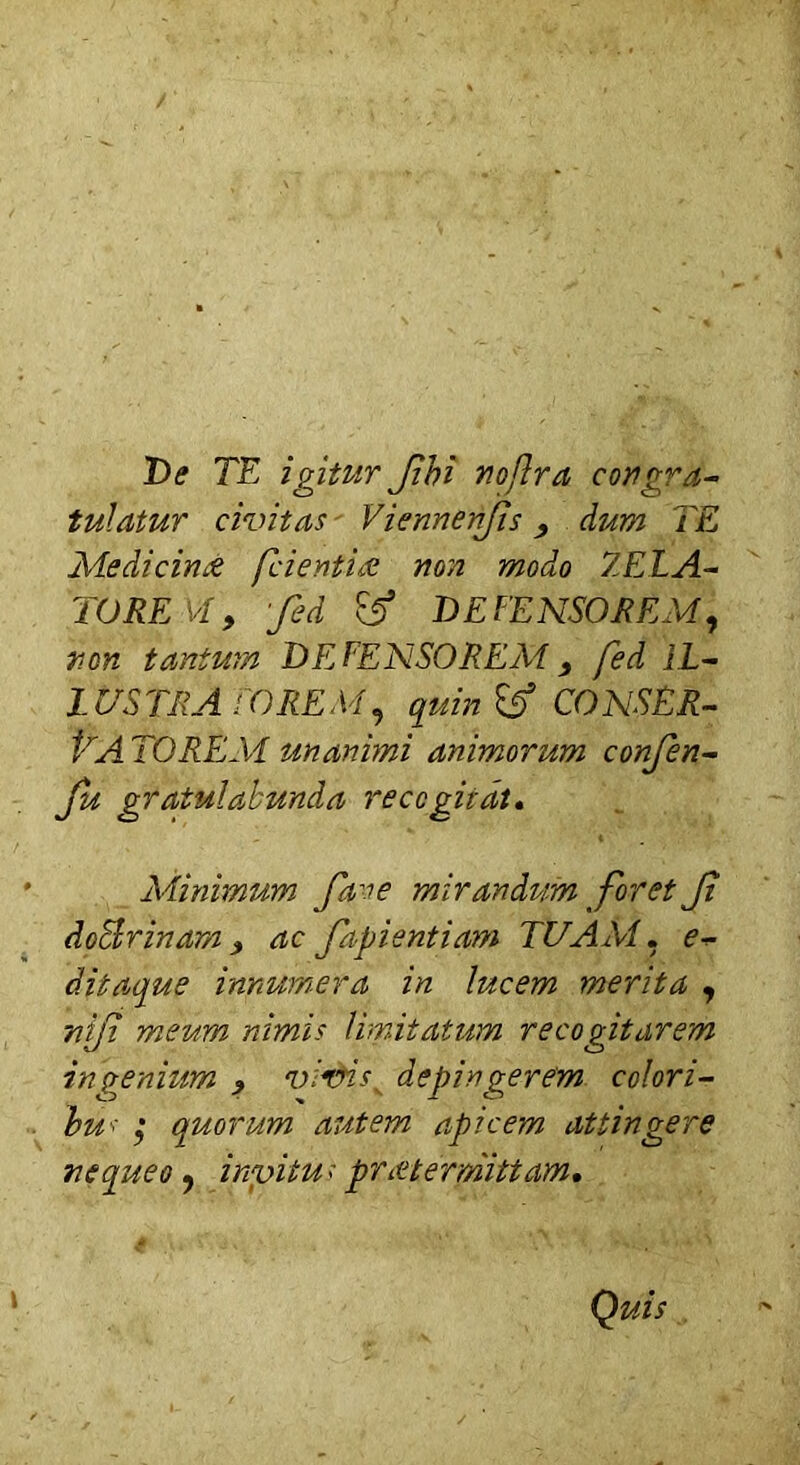 De TE igitur Jibi nojlra congra- tulatur civitas Viennenjis, dum TE Medicim? fcientiee non modo ZELA- TOREM, Jed & DEFENSOREM, non tantum DE FENSOREM y fed IL- LUSTRA FOREM, quin & CONSER- VA TOREM unanimi animorum confen- fu gratulabunda recogitat. Minimum fave mirandum foret Jt doSrinam, ac fapientiam TUAM, e- ditaque innumera in lucem merita , nifi meum nimis limitatum recogitarem ingenium > virnss depingerem colori- bus ,* quorum autem apicem attingere nequeo, invitus p r at er mittam.