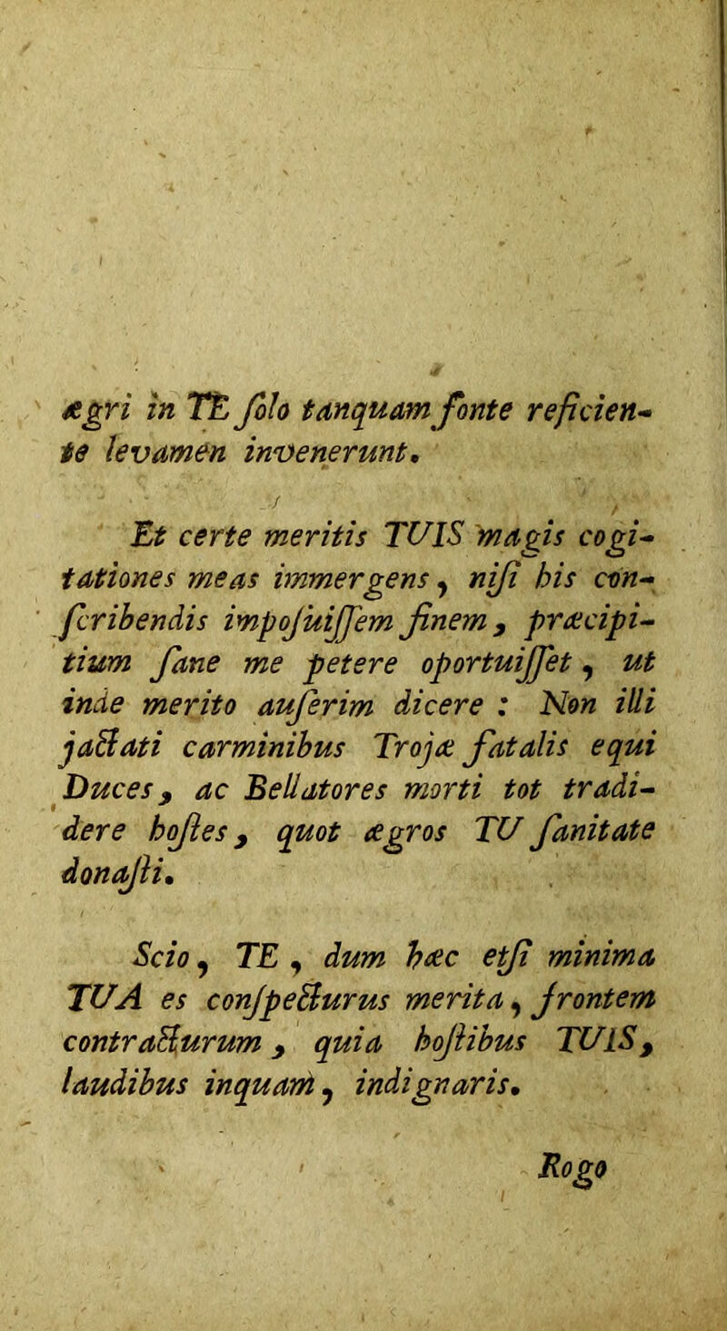 Agri in TE filo tanquam fonte refiden- te levamen invenerunt. Et certe meritis TUIS magis cogi- tationes meas immergens, nfi his con- fcribendis impojuijjem finem 9 praecipi- tium Jane me petere oportuijjet, ut inde merito auferim dicere : Non illi jaBati carminibus Trojae fiat alis equi Duces 3 ac Bellatores morti tot tradi- der e hofies y quot Agros TU fanitate donajli. Scio ? TE , dum haec e fi minima TUA es conjpe&urus merita, frontem contraBurum quia hojiibus TUIS, laudibus inquam ? indignaris.