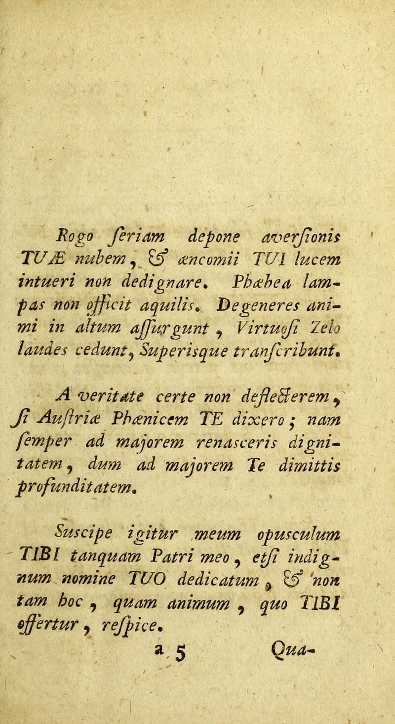 Rogo feriam depone averfonis TUTE nubem, amcomii TUI lucem intueri non dedignare. Thcebea lam- pas non officit aquilis. Degeneres ani- mi in altum affuygunt 9 Virtuofi Telo laudes cedunt? Superisque tranfcribunt, ^4 veritate certe non defle&erem 9 Ji Auflriat Thomicem TE dixero ,• wzzttz femper ad majorem renasceris digni- tatem, majorem Te dimittis profunditatem. Suscipe igitur meum opusculum TIBI tanquam Patri meo , etfi indig- num nomine TUO dedicatum ? & ‘non tam hoc 9 quam animum 9 quo TIBI offertur , refpice. a 5 Q^-