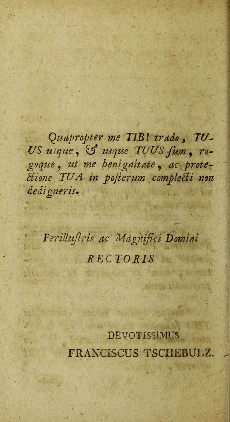 Quapropter me TIBI trado9 TU- US usque, usque TUUS Jum , ra- goque, ^ benignitate, *zc prote- ctione TUA in pojierum compleSH non dedigneris. Teriihtftris ac Magnifici Domini RECTORIS DEVOTISSIMUS FRANCISCUS TSCHEBULZ.