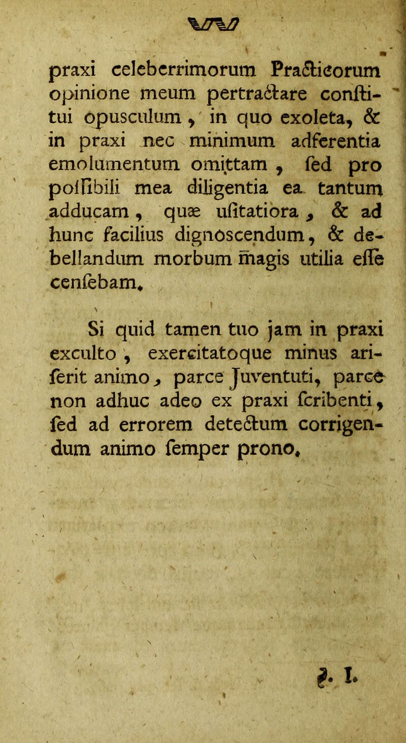 \n%D praxi celeberrimorum Pra&icorum opinione meum pertractare confti- tui opusculum , in quo exoleta, & in praxi nec minimum adferentia emolumentum omittam , fed pro polHbili mea diligentia ea tantum adducam , quae ufitatiora , & ad hunc facilius dignoscendum, & de- bellandum morbum magis utilia efle cenfebam* Si quid tamen tuo jam in praxi exculto , exercitatoque minus ari- ferit animo j, parce Juventuti, parce non adhuc adeo ex praxi feribenti, led ad errorem detefilum corrigen- dum animo femper prono. b i>