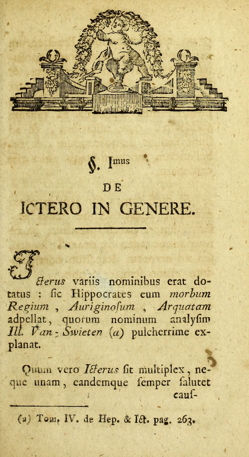 ICTERO IN GENERE $• I mus tterus variis nominibus erat do» tatus : fic Hippocrates eum morbum Regium , Auriginofum , Arquotam adpcllat, quorum nominum anulyfim III. Van - Swieten {a.) pulcherrime ex- planat. Quum vero Ici erus fit multiplex, ne» que unam, eandemque femper falutet cauf- (aj Tciwr IV. de Hep. & I<5h pag, 263.