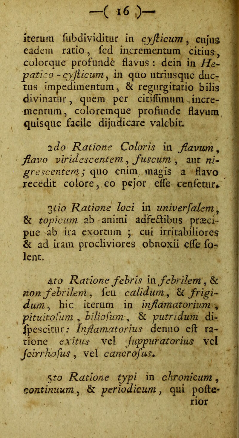 -( )- iterum fubdividitur in cyjlicum, cujus eadem ratio, fed incrementum citius, colorque profunde flavus : dein in Ha- I patico - cyjlicum, in quo utriusquc duc- tus impedimentum, 8t regurgitatio bilis divinatur, quem per citiflimum incre- mentum, coloremque profunde flavum, quisque facile dijudicare valebit. i do Ratione. Coloris in flavum y flavo viridescentem , fuscum , aut ni- grescentem-; quo enim, magis a flavo recedit colore, eo pejor efle cenfetur*. j gtio Ratione loci in univerfalem, St topicum ab animi adfeftibus praeci- pue ab ira exortum ; cui irritabiliores St ad iram procliviores obnoxii efle fo- lent. tpo Ratione febris m febrilem, & non febrilem , lcu calidum y St frigi- dum , hic iterum in inflamatorium , pituitofum , biliofum, & putridum di- spescitur; Inflamatorius aenuo eft ra- tione exitus vel Juppuratorius vel Jcirrhofus , vel cancro) us. Ratione typi in chronicum, , continuum, St periodicum, qui pofte- rior