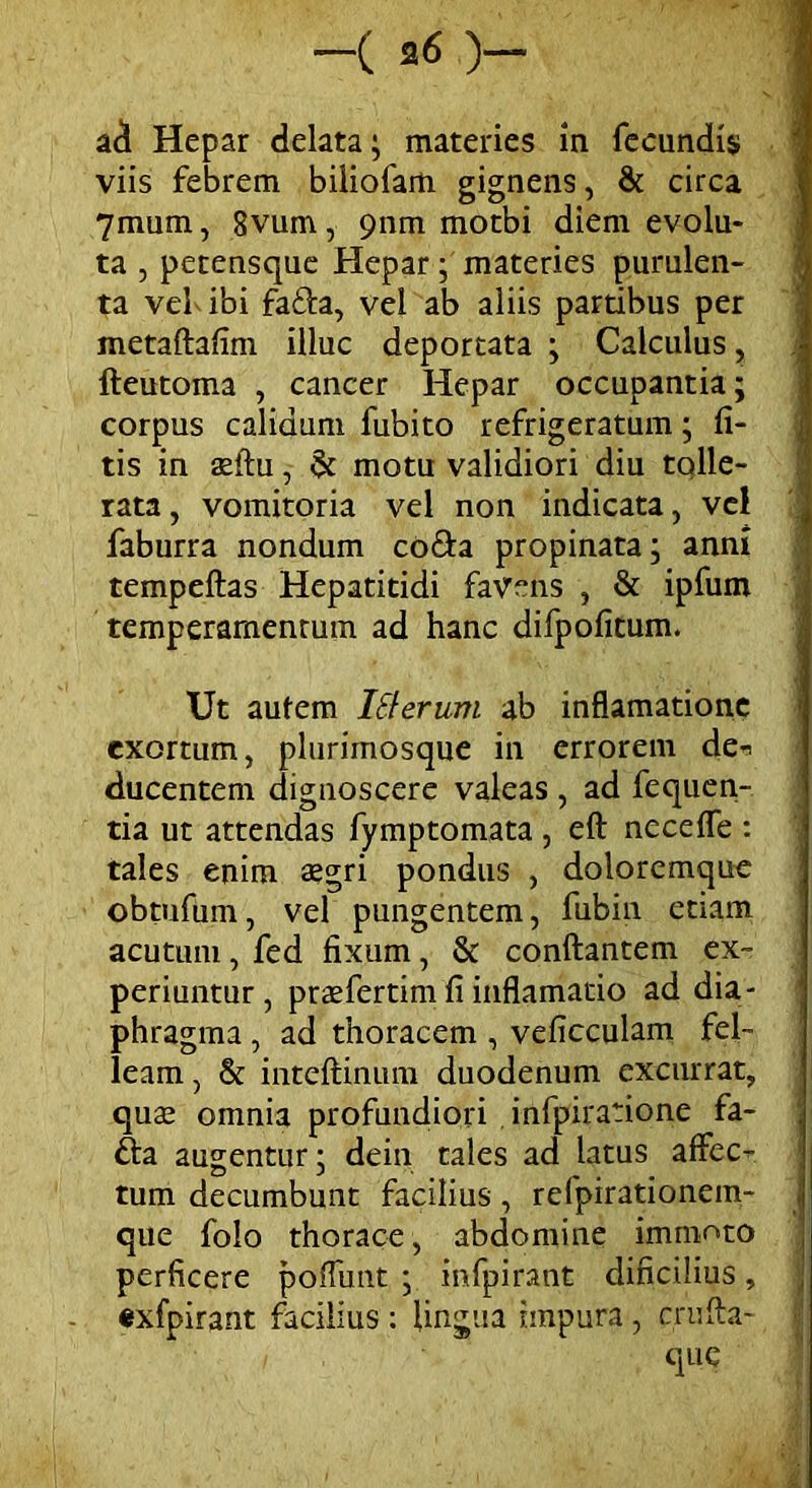 ad Hepar delata; materies ia fecundis; viis febrem biliofam gignens, & circa 7mum, 8vum, 9nm motbi diem evolu- ta , petensque Hepar; materies purulen- ta vel ibi fafla, vel ab aliis partibus per metaftafim illuc deportata ; Calculus, fteutoma , cancer Hepar occupantia; corpus calidum fubito refrigeratum; li- tis in asftu, & motu validiori diu tqlle- rata, vomitoria vel non indicata, vel faburra nondum co&a propinata; anni tempeflas Hepatitidi favens , & ipfum temperamentum ad hanc difpofitum. Ut autem iSterum ab inflamatione exortum, plurirnosque in errorem de-> ducentem dignoscere valeas, ad fequen- tia ut attendas fymptomata , eft necefTe : tales enim aegri pondus , doloremque obtufum, vel pungentem, fubin etiam acutum, fed fixum, & conflantem ex- periuntur, praeferam fi inflamatio ad dia- phragma , ad thoracem , veficculam fel- leam , & inteflinum duodenum excurrat, qua; omnia profundiori , infpiratione fa- £ta augentur: dein tales ad latus affec- tum decumbunt facilius , relpirationem- que folo thorace, abdomine immoto perficere poffunt ; infpirant clificilius, exfpirant facilius : lingua impura, crufta- i que