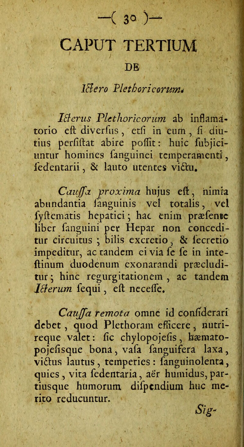 —( 3° )— CAPUT TERTIUM DE lftero Pletb ori eorum* Ifterus Plethoricorum ab inflama- torio eft diverfus, edi in eum , fi diu- tius perfiftat abire poffit: huic fubjici- untur homines fanguinei temperamenti, iedentarii, & lauto utentes vi£hi. Cauffa 'proxima hujus eft, nimia abundantia fanguinis vel totalis, Vel fyftematis hepatici; hac eniin prasfente liber fanguini per Hepar non concedi- tur circuitus ; bilis excretio, & fecretio impeditur, ac tandem ei via fc fe in inte- ftinum duodenum exonarandi praecludi- tur ; hinc regurgitationem , ac tandem Itterum fequi, eft necefle. CauJJa remota omne id confiderari debet , quod Plethoram efficere, nutri- reque valet: fic chylopojefis, haemato- pojefisque bona, vafa fanguifera laxa, viftus lautus, temperies : fanguinolenta, quies , vita fedentaria, aer humidus, par- tiusque humorum, difpcndium huc me- rito reducuntur. Sig-