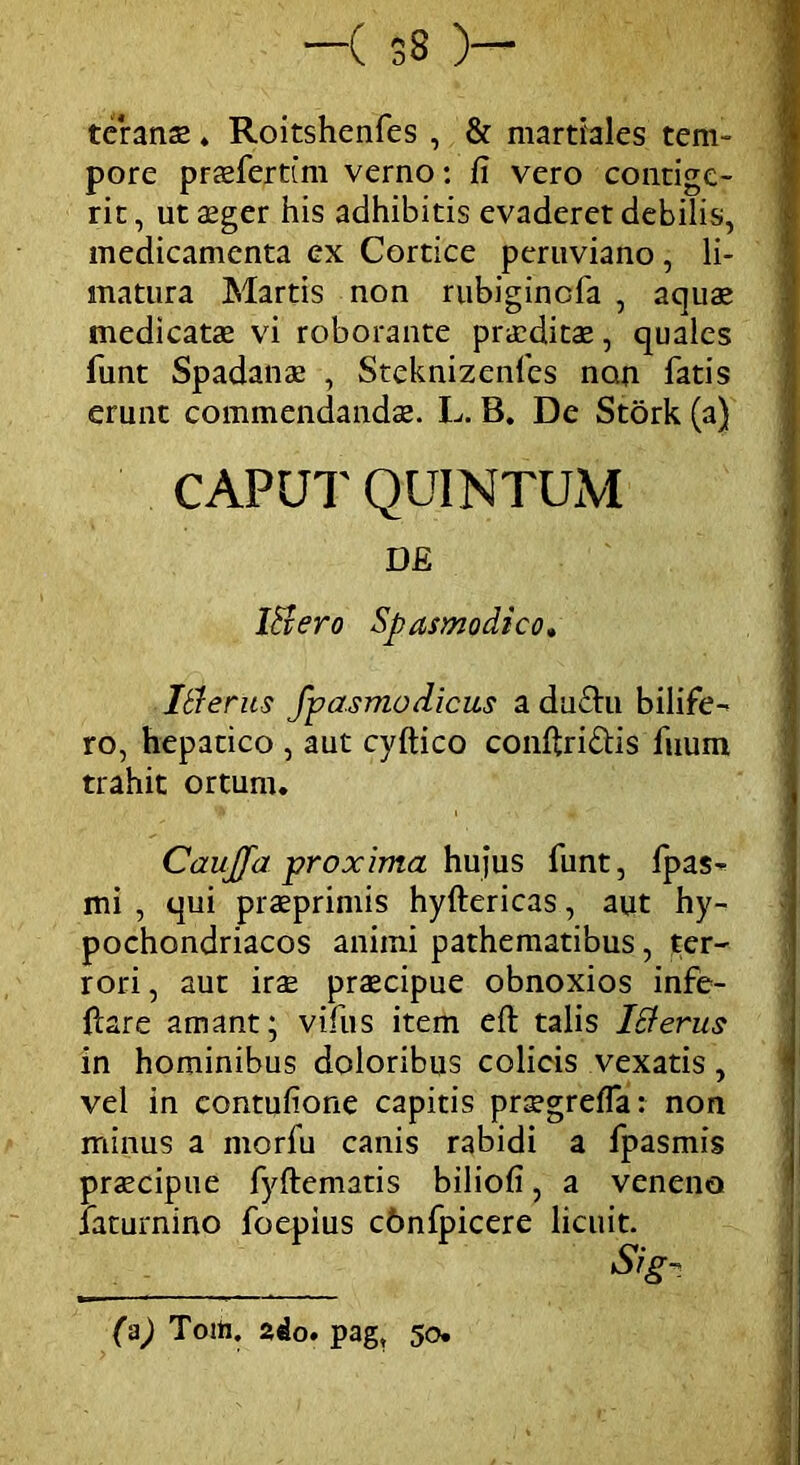 —( 33 )— teranas. Roitshenfes , & martiales tem- pore prasfertim verno: fi vero contige- rit , ut asger his adhibitis evaderet debilis, medicamenta ex Cortice peruviano, li- matura Martis non rubiginefa , aquas medicatae vi roborante praeditas, quales funt Spadanas , Steknizenfes non fatis erunt commendandae. L. B. De Stork (a) CAPUT QUINTUM DE Itiero Spasmodico. It!erus fpasmodicus a du£hi bilife- ro, hepatico , aut cyftico conftri&is fuum trahit ortum. CauJJa proxima hujus funt, fpas- mi , qui prasprimis hyftericas, aut hy- pochondriacos animi pathematibus, ter- rori , aut irae praecipue obnoxios infe- ftare amant; vifus item eft talis iEierus in hominibus doloribus colicis vexatis, vel in contufione capitis praegrefla: non minus a morfu canis rabidi a fpasmis praecipue fyftematis biliofi, a veneno faturnino foepius cbnfpicere licuit. Sig- (a) Toift. ado. pag, 50.