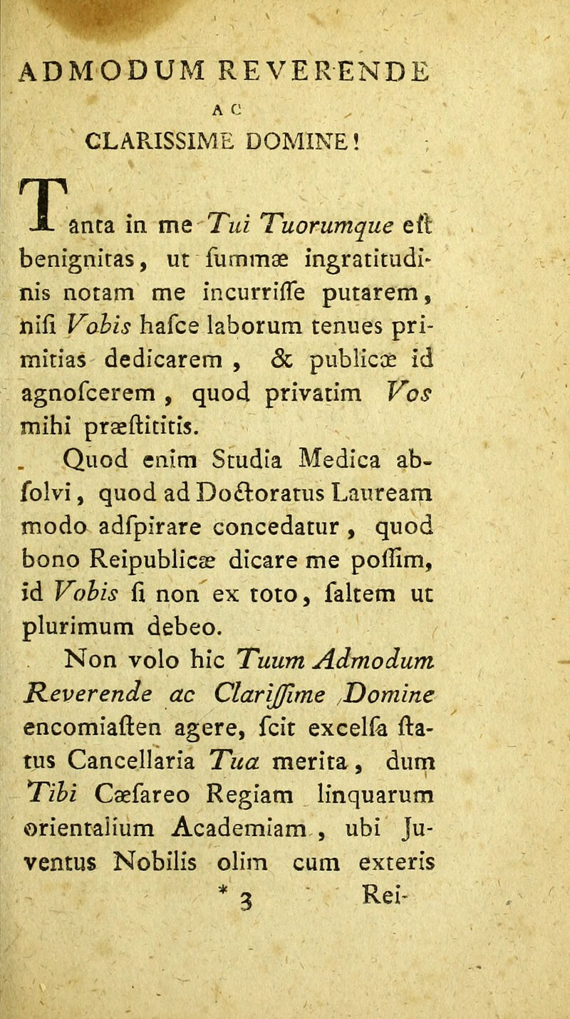 AC CLARISSIME DOMINE! T A anta in. me Tui Tuorumque eft benignitas, ut fummae ingratitudi- nis notam me incurrifle putarem, nifi Vobis hafce laborum tenues pri- mitias dedicarem , & publicos id agnofcerem , quod privarim Vos mihi praeftititis. Quod enim Studia Medica ab- folvi, quod ad Do&oratus Lauream modo adfpirare concedatur , quod bono Reipublicte dicare me poflim, id Vobis fi non ex toto, faltem ut plurimum debeo. Non volo hic Tuum Admodum Reverende ac ClariJJime Domine encomiaften agere, fcit excelfa fta- tus Cancellaria Tua merita, dum Tibi Caefareo Regiam linquarum orientalium Academiam , ubi Ju- ventus Nobilis olim cum exteris Rei- 3