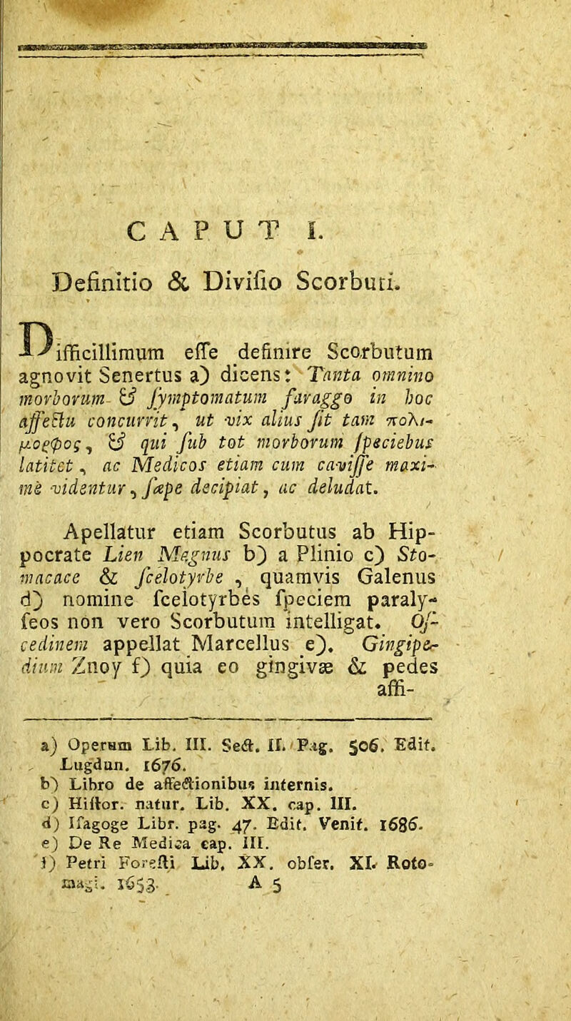 Definitio & Divifio Scorbim. -f^ifficillimum effe definire Sco.rbutum agnovit Senertus a) dicens: Tanta omnino morborum & Jymptomatum faraggo in hoc aJfeElu concurrit, ut -vix alius Jit tam 7roA/- fxogtpog, & qui Jub tot morborum fpeciebus latitet, ac Medicos etiam cum ca-vijje maxi- me -videntur, Jape decipiat, ac deludat. Apellatur etiam Scorbutus ab Hip- pocrate Lien Magnus b) a Plinio c) Sto- macace & fcelotyrbe , quamvis Galenus d) nomine fceiotyrbes fpeciem paraly- feos non vero Scorbutum intelligat. Oj- cedinem appellat Marcellus e). Gingipa- dium Znoy f) quia eo gingivae & pedes affi- a) Operam Lib. III. Se<ft. II. Pag. $06. Edit. Lugdun. 1676. b) Libro de affeftionibu*: internis. c) Hiftor. natur. Lib. XX. cap. III. d) Ifagoge Libr. pag. 47. Edit. Venit. 1686. e) De Re Medica eap. III. i) Petri Forefti Lib. XX. obfer. XL Roto- 1653. A 5