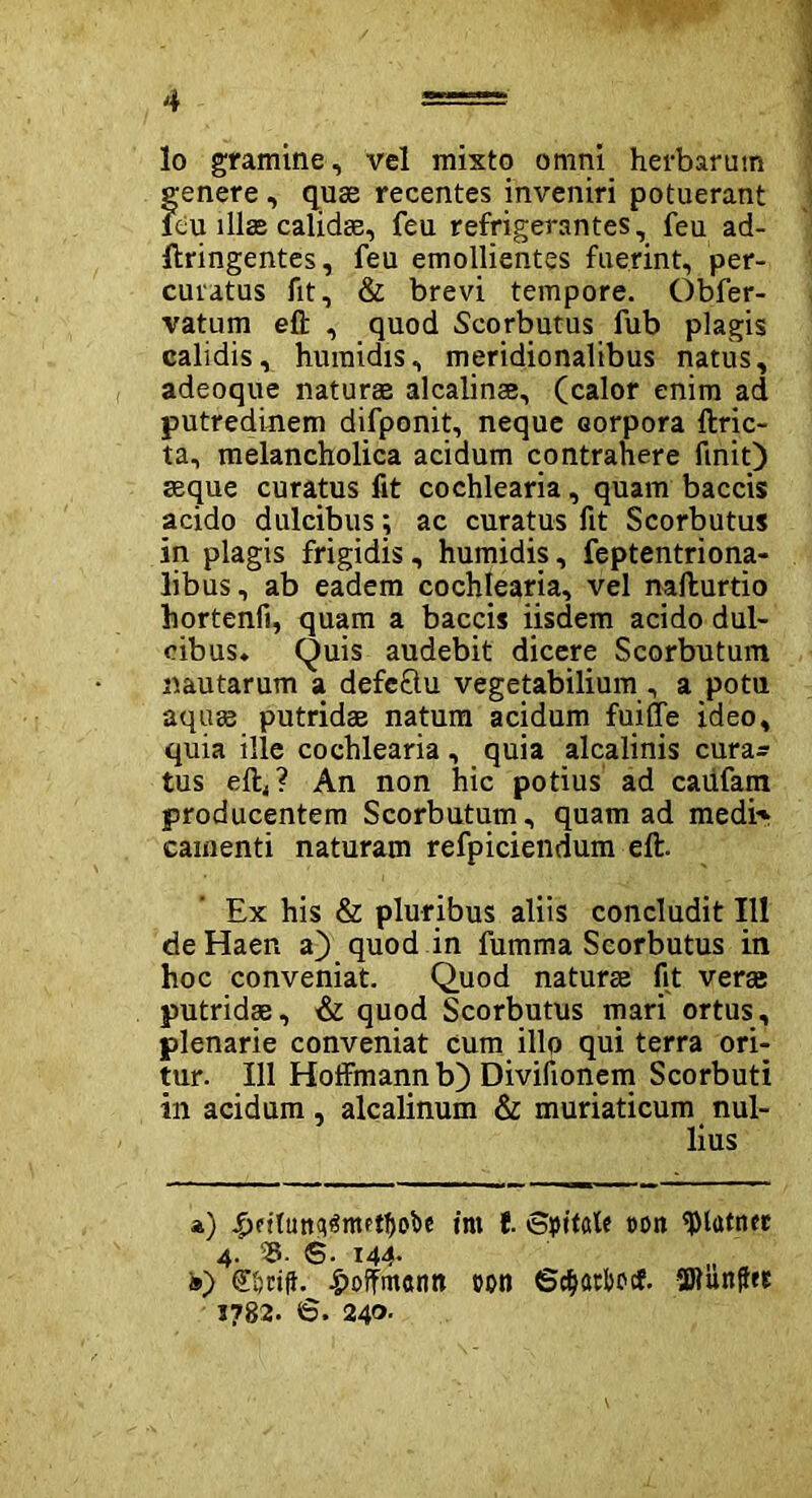 lo gramine, vel mixto omni herbarum genere, quae recentes inveniri potuerant feu illas calidae, feu refrigerantes, feu ad- ftringentes, feu emollientes fuerint, per- curatus fit, & brevi tempore. Obfer- vatum eft , quod Scorbutus fub plagis calidis, humidis, meridionalibus natus, adeoque naturae alcalinse, (calor enim ad putredinem difponit, neque eorpora ftric- ta, melancholica acidum contrahere finit) seque curatus fit cochlearia, quam baccis acido dulcibus; ac curatus fit Scorbutus in plagis frigidis, humidis, feptentriona- libus, ab eadem cochlearia, vel nafturtio hortenfi, quam a baccis iisdem acido dul- cibus. Quis audebit dicere Scorbutum nautarum a defeftu vegetabilium , a potu aquas putridae natum acidum fuifle ideo, quia ille cochlearia, quia alcalinis cura- tus elb? An non hic potius ad caiifam producentem Scorbutum, quam ad medi' camenti naturam refpiciendum eft. Ex his & pluribus aliis concludit 111 deHaen a) quod in fumma Scorbutus in hoc conveniat. Quod naturae fit verae putridae, & quod Scorbutus mari ortus, plenarie conveniat cum illo qui terra ori- tur. 111 Hoffmann b) Divifionem Scorbuti in acidum, alcalinum & muriaticum nul- lius a) £pftuttq3mptf)obe irn l. Spitale con $latner 4.' 35. S. i44- „ „ ®) e&cifh hoffmann toti 6d>artocf. 2Jlunff« 1782. 6. 240.