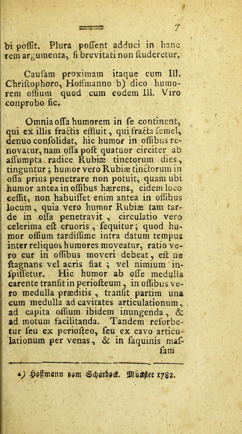 bi poflit. Plura poffent adduci in hanc rem argumenta, fi brevitati non {luderetur. Caufam proximam itaque cum 111. Chriftophoro, Hoffmanno b) dico humo- rem offium quod cum eodem 111. Viro conprobo fic. Omnia offa humorem in fe continent, qui ex illis fraftis effluit, quifratla femel, denuo confolidat, hic humor in offibus re- novatur, nam offa poli quatuor circiter ab affumpta radice Rubiae tinetorum dies, tinguntur; humor vero Rubise tinctorum in offa prius penetrare non potuit, quam ubi humor antea in offibus haerens, eidem loco eeflit, non habuiffet enim antea in offibus locum, quia vero humor Rubige tam tar- de in offa penetravit , circulatio vero celerima elt cruoris , fequitur; quod hu- mor offium tardiffime intra datum tempus inter reliquos h umores moveatur, ratio ve- ro cur in offibus moveri debeat , eil ne ftagnans vel acris fiat ; vel nimium in- fpiffetur. Hic humor ab offe medulla carente tranfit in periolleum, in offibus ve- ro medulla praeditis , tranfit partim una cum medulla ad cavitates articulationum, ad capita offium ibidem inungenda, & ad motum facilitanda. Tandem reforbe- tur feu ex periolleo, feu ex cavo articu- lationum per venas, & in faquinis maf- lam *) £pfftnatin ppm ©^atfocf. 1782.