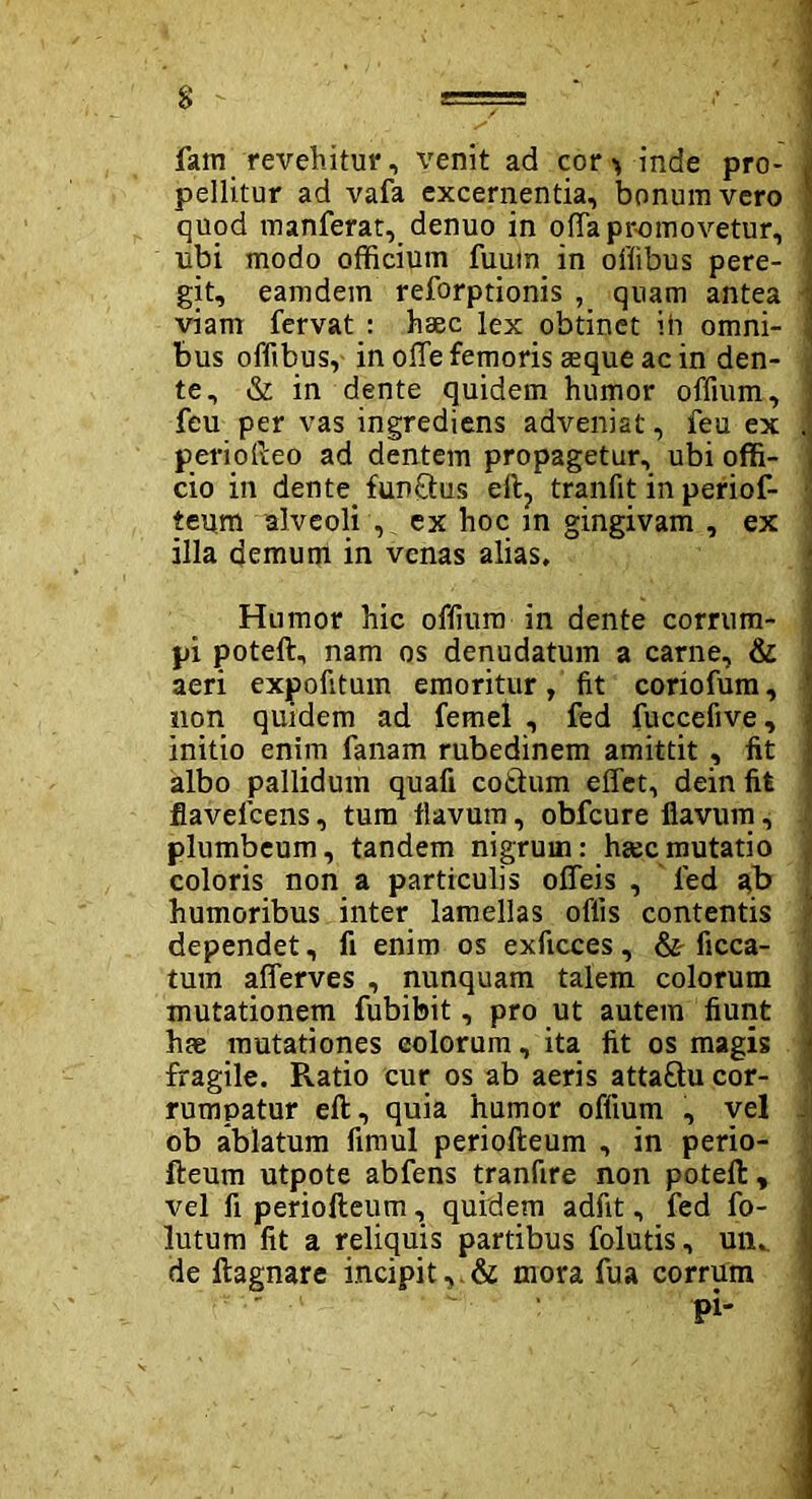 • ] fam revehitur, venit ad cor > inde pro- i pellitur ad vafa excernentia, bonum vero f quod manferat, denuo in offa promovetur, 'i ubi modo officium fuuin in offibus pere- 1 git, eamdem reforptionis , quam antea -j viam fervat : haec lex obtinet ih omni- 1 bus offibus, in olTe femoris aeque ac in den- j te, & in dente quidem humor offium, j feu per vas ingrediens adveniat, feu ex . periofteo ad dentem propagetur, ubi offi- cio in dente. funftus eft? tranfit in periof- teum alveoli , ex hoc m gingivam , ex illa demum in venas alias. Humor hic offium in dente corrum- : pi poteft, nam os denudatum a carne, & aeri expofitum emoritur, fit coriofum, ' non quidem ad femel , fed fuccefive, initio enim fanam rubedinem amittit , fit albo pallidum quafi cotium effet, dein fit fiavelcens, tum flavum, obfcure flavum, plumbeum, tandem nigrum: hgecmutatio coloris non a particulis offeis , fed ab humoribus inter lamellas oflis contentis dependet, fi enim os exficces, & ficca- tum afferves , nunquam talem colorum mutationem fubibit, pro ut autem fiunt hae mutationes eoiorum, ita fit os magis \ fragile. R.atio cur os ab aeris attaftu cor- rumpatur efl, quia humor offium , vel . ob ablatum fimul periofteum , in perio- fteum utpote abfens tranfire non poteft , vel fi periofteum, quidem adfit, fed fo- lutum fit a reliquis partibus folutis, mu de ftagnare incipit, & mora fua corrum pi'