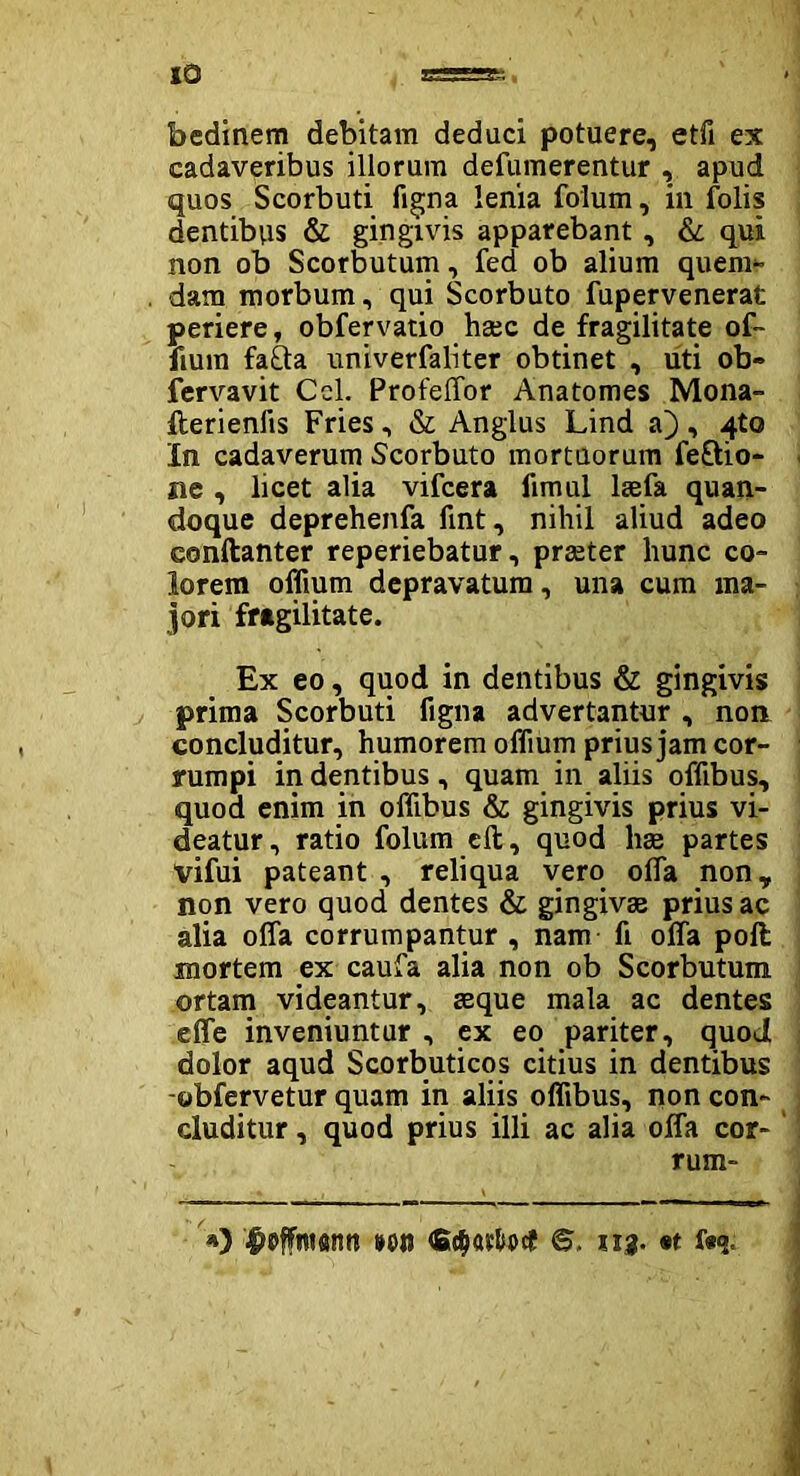 IO bedinem debitam deduci potuere, etfi ex cadaveribus illorum defumerentur , apud quos Scorbuti ligna lenia folum, in folis dentibus & gingivis apparebant , & qui non ob Scorbutum, fed ob alium quem- dam morbum, qui Scorbuto fupervenerat periere, obfervatio haec de fragilitate of~ fium fafta univerfaliter obtinet , uti ob» fervavit Ccl. Profeffor Anatomes Mona- fterienlis Fries, & Anglus Lind a), q.to In cadaverum Scorbuto mortuorum feftio- ne , licet alia vifcera limul laefa quan- doque deprehenfa fint, nihil aliud adeo conftanter reperiebatur, praeter hunc co- lorem offium depravatum, una cum ma- jori fragilitate. Ex eo, quod in dentibus & gingivis prima Scorbuti figna advertantur , non concluditur, humorem offium prius jam cor- rumpi indentibus, quam in aliis offibus, quod enim in offibus & gingivis prius vi- deatur, ratio folum eft, quod lite partes vifui pateant , reliqua vero offia non, non vero quod dentes & gingivae prius ac alia offa corrumpantur , nam fi offa poli mortem ex caufa alia non ob Scorbutum ortam videantur, aeque mala ac dentes effe inveniuntur , ex eo pariter, quod dolor aqud Scorbuticos citius in dentibus -obfervetur quam in aliis offibus, non con- cluditur , quod prius illi ac alia offa cor- rum- 4>affim«nn »on 113. «t