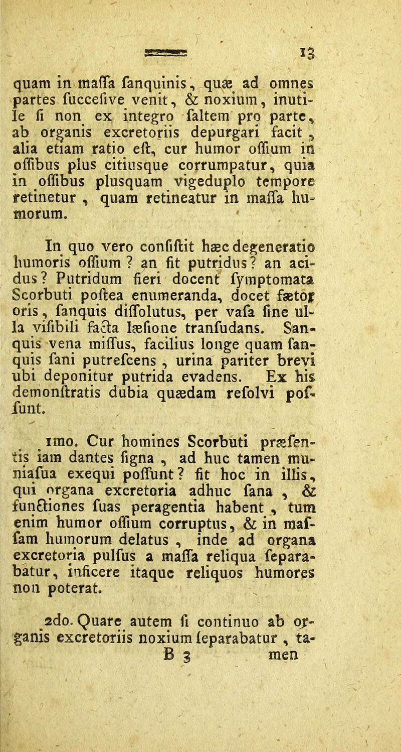 quam in maffa fanquinis, quas ad omnes partes fuccefive venit, & noxium, inuti- le fi non ex integro faltem pro parte, ab organis excretoriis depurgari facit , alia etiam ratio eft, cur humor olidum in pffibus plus citiusque corrumpatur, quia in ofdbus plusquam vigeduplo tempore retinetur , quam retineatur in maffa hu- morum. In quo vero confiftit hasc degeneratio humoris offium? an fit putridus? an aci- dus? Putridum fieri docent fymptomata Seorbuti poltea enumeranda, docet faetojr oris, fanquis diffolutus, per vafa fine ul- la vifibili facta lasfione tranfudans. San- quis vena miffus, facilius longe quam fan- quis fani putrefcens, urina pariter brevi ubi deponitur putrida evadens. Ex his demonltratis dubia quaedam refolvi pof- funt. imo. Cur homines Seorbuti prasfen- tis iam dantes figna , ad huc tamen mu- niafua exequi poffunt? fit hoc in illis, qui organa excretoria adhuc fana , & functiones fuas peragentia habent , tum enim humor offium corruptus, & in maf- fam humorum delatus , inde ad organa excretoria pulfus a maffa reliqua fepara- batur, inficere itaque reliquos humores non poterat. _2do. Quare autem fi continuo ab or- ganis excretoriis noxium leparabatur , ta- B 3 men