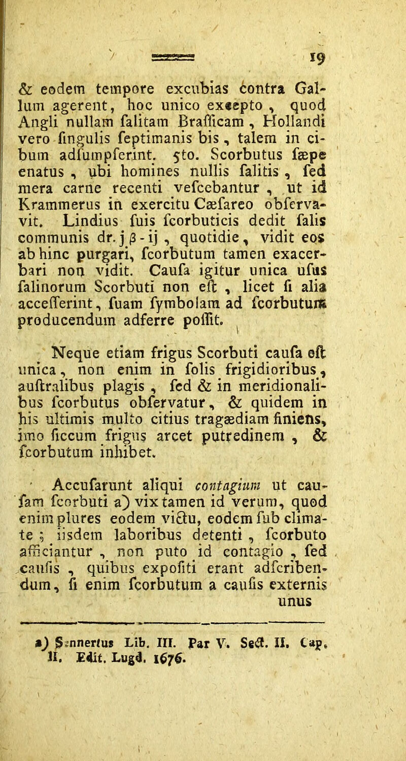 & eodem tempore excubias 6ontra Gal- lum agerent, hoc unico exeepto , quod Angli nullam falitam Brallicam , Hollandi vero lingulis feptimanis bis , talem in ci- bum adlumpferint. 5to. Scorbutus feepe enatus , ubi homines nullis falitis, fed mera carne recenti vefccbantur , ut id Krammerus in exercitu Caefareo obferva- vit. Lindius fuis fcorbuticis dedit falis communis dr.j (3-ij , quotidie, vidit eos ab hinc purgari, fcorbutum tamen exacer- bari non vidit. Caufa igitur unica ufus falinorum Scorbuti non eft , licet fi alia acceflerint, fuam fymbolam ad fcorbutum producendum adferre poffit. Neque etiam frigus Scorbuti caufa eft unica, non enim in folis frigidioribus, auftralibus plagis , fed & in meridionali- bus fcorbutus obfervatur, & quidem in his ultimis multo citius tragsediam finiens, imo ficcum frigus arcet putredinem , & fcorbutum inhibet. Accufarunt aliqui contagiv.ni ut cau- fam fcorbuti a) vix tamen id verum, quod enimplures eodem vi£tu, eodem fub clima- te ; iisdem laboribus detenti , fcorbuto afficiantur , non puto id contagio , fed caufis , quibus expofiti erant adfcriben- dum, fi enim fcorbutum a caufis externis unus m) JSinnertus Lib. III. Par V. Se<3. II. taj» II. Edit, Lugd. 1676.