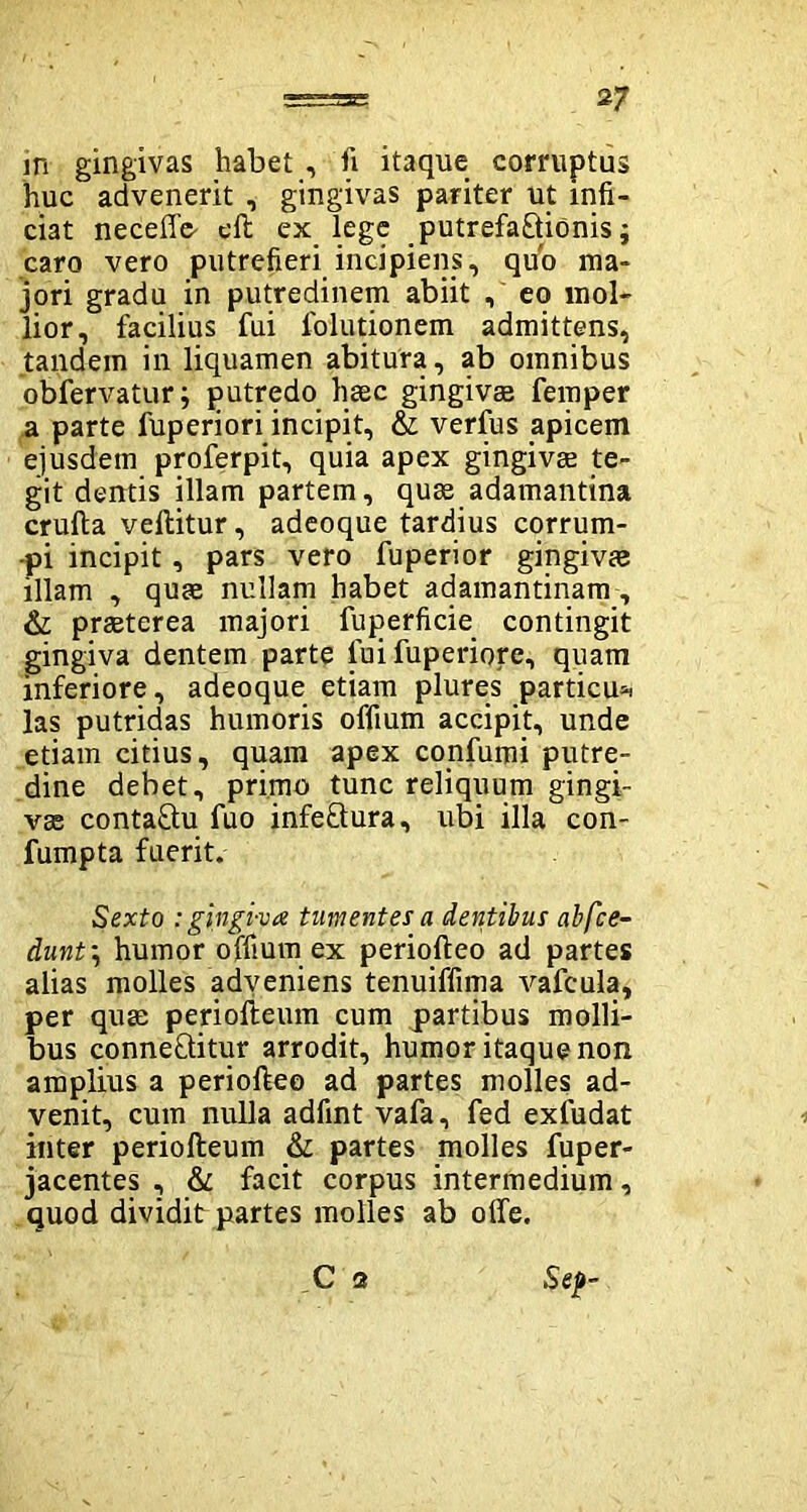 in gingivas habet , fi itaque corruptus huc advenerit , gingivas pariter ut infi- ciat neceffe- eft ex lege putrefactionis; caro vero putrefieri incipiens, quo ma- jori gradu in putredinem abiit , eo mol- lior, facilius fui fiolutionem admittens, tandem in liquamen abitura, ab omnibus obfervatur; putredo haec gingivas femper a parte fuperiori incipit, & verfus apicem ejusdem proferpit, quia apex gingivae te- git dentis illam partem, quae adamantina crufta vellitur, adeoque tardius corrum- pi incipit, pars vero fuperior gingivae illam , quae nullam habet adamantinam , & praeterea majori fuperficie contingit gingiva dentem parte lui fuperiore, quam inferiore, adeoque etiam plures particu* las putridas humoris offium accipit, unde etiam citius, quam apex confumi putre- dine debet, primo tunc reliquum gingi- vae conta&u fuo infeCtura, ubi illa con- fumpta fuerit. Sexto : gingiva tumentes a dentibus abfce- dunt\ humor offium ex periofteo ad partes alias molles adveniens tenuiffima vafcula, per quae periofteum cum partibus molli- bus conneQitur arrodit, humor itaque non amplius a periofteo ad partes molles ad- venit, cum nulla adfint vafa, fed exfudat inter periofteum & partes molles fuper- jacentes , & facit corpus intermedium, quod dividit partes molles ab offe. C 2 Sep-