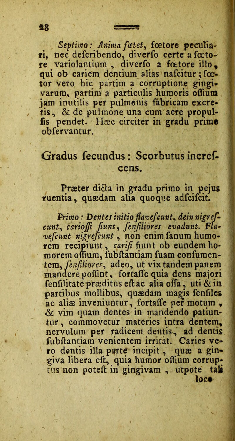 Septimo: Anima ficetet, foetore peculia- ri, nec defcribendo, diverfo certe u foeto- re variolantium , diverfo a foetore illo, qui ob cariem dentium alias nafcitur; fce- tor vero hic partim a corruptione gingi- varum, partim a particulis humoris ofliutn jam inutilis per pulmonis fabricam excre- tis, & de pulmone una cum aere propui- fis pendet. Hrec circiter in gradu prime obfervantur. Gradus fecundus: Scorbutusincref- cens. Praeter di&a in gradu primo in pejus ruentia, quaedam alia quoque adfcifcit. Primo .* Dentes initio fiaveficunt. deinnigrefi- cunt, cariojji fiunt, fienfiliores evadunt. Fla- vefcunt nigreficunt, non enim fanum humo- rem recipiunt, carifi fiunt ob eundem ho- morem offtum, fubftantiam fuam confutuen- tem, fienfiliores, adeo, ut vix tandem panem mandere poffint, fortaffe quia dens majori fenfiUtate praeditus eft ac alia offa, uti & in partibus mollibus, quaedam magis fenfiles ac aliae inveniuntur, fortaffe per motum , & vim quam dentes in mandendo patiun- tur, commovetur materies intra dentem, nervulum per radicem dentis, ad dentis fubftantiam venientem irritat. Caries ve- ro dentis illa psprte incipit, quae a gin- giva libera eft, quia humor offium corrup- tus non poteft in gingivam , utpote tali loc* A