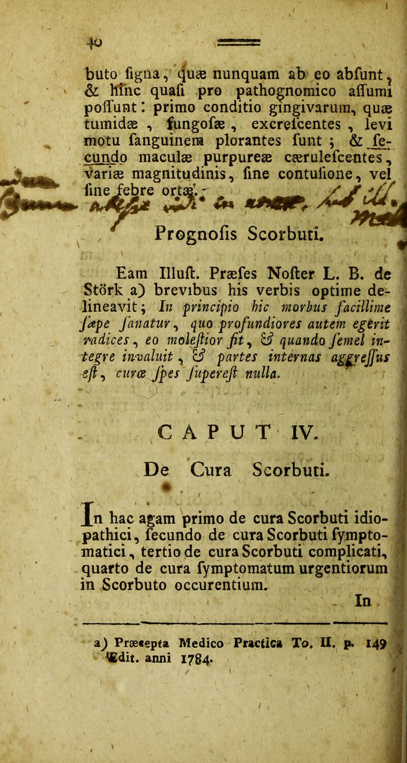 buto ligna, (|u£e nunquam ab eo abfunt ? & hfnc quafi pro pathognomico affumi polfunt: primo conditio gingivarum, quae tumidae , fungofae , excrescentes , levi motu fanguinena plorantes funt ; & fe- cundo maculae purpureae ceerulefce-ntes \ variae magnitudiqis, fine contulione, vel Prognofis Scorbuti. Eam Illuft. Praefes Nofter L. B. de Stork a) brevibus his verbis optime de- lineavit ; In principio hic morbus facillime Jape fanatur, quo profundiores autem egerit mdices, eo molejlior fit^ & quando femel in- tegre invaluit, rd> partes internas aggrejfus eft, euroe Jpes Jupereft nulla. CAPUT IV. De Cura Scorbuti. • . Xn hac agam primo de cura Scorbuti idio- pathici, fecundo de cura Scorbuti fympto- matici, tertio de cura Scorbuti complicati, quarto de cura fymptomatum urgendorum in Scorbuto occurentium. In a) Praecepta Medico Practica To, II. p. 149 ttdit. anni 1784»