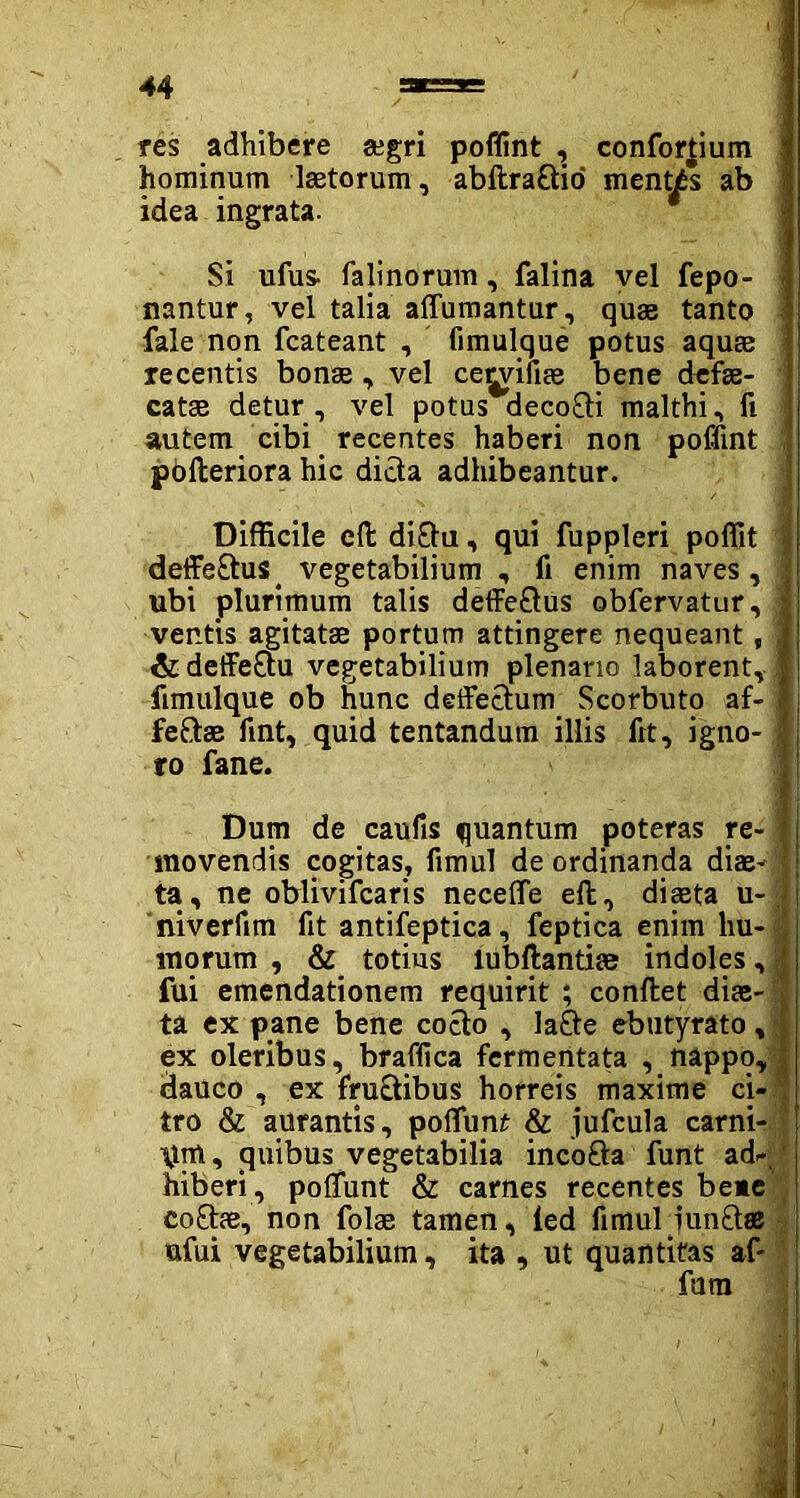 res adhibere gegri poflint , confortium hominum laetorum, abftraCtio mentas ab idea ingrata. Si ufus- falinorum, falina vel fepo- nantur, vel talia alfumantur, quae tanto fale non fcateant , fimulque potus aquae recentis bonae , vel ce^vifiae bene dcfae- j catae detur , vel potus decoCti malthi, fi autem cibi recentes haberi non poflint pbfteriora hic dicta adhibeantur. Difficile eft di£tu, qui fuppleri poflit deffeCtus. vegetabilium , fi enim naves, ubi plurimum talis deffeftus obfervatur,! ventis agitatae portum attingere nequeant, { &deffe£tu vegetabilium plenario laborent, fimulque ob hunc deffectum Scorbuto af- fectae fint, quid tentandum illis frt, igno- i ro fane. Dum de caufis quantum poteras re- movendis cogitas, fimul de ordinanda diae- ta, ne oblivifcaris necefle eft, diaeta u- niverfim fit antifeptica, feptica enim hu- j morum , & totius iubftantise indoles, fui emendationem requirit ; conftet dite- ta ex pane bene cocto , la£te ebutyrato, ex oleribus, braflica fermentata , nappo, dauco , ex fructibus horreis maxime ci- tro & aurantis, poliunt & jufcula carni- um, quibus vegetabilia incoCta funt ad-, hiberi , poliunt & carnes recentes beae coCtae, non folae tamen, led fimul iunftse ufui vegetabilium, ita , ut quantitas af-