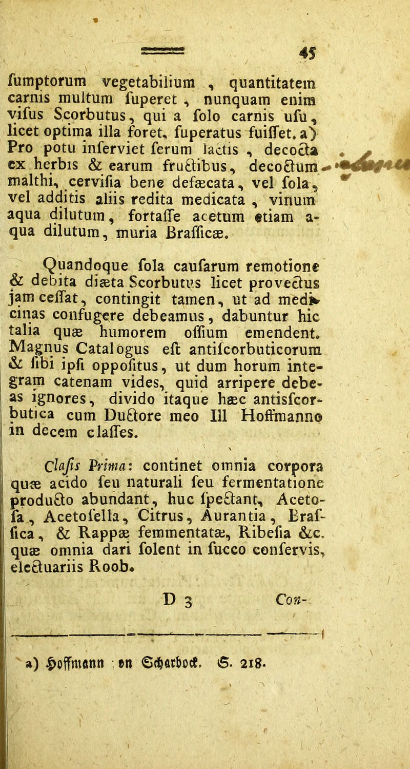 lumptorum vegetabilium , quantitatem carnis multum fuperet , nunquam enim vifus Scorbutus, qui a folo carnis ufu, licet optima illa foret, fuperatus fuilfet. a) Pro potu inferviet ferum lactis , decocta ex herbis & earum fruftibus, deco£tum«* malthi, cervifia bene defaecata, vel fola, vel additis aliis redita medicata , vinum aqua dilutum, fortaffe acetum etiam a» qua dilutum, muria Brafficae. Quandoque fola caufarum remotione & debita diaeta Scorbutus licet provectus jamceffat, contingit tamen, ut ad medi* cinas confugere debeamus, dabuntur hic talia quae humorem offium emendent. Magnus Catalogus eft antilcorbuticorum & libi ipft oppolitus, ut dum horum inte- gram catenam vides, quid arripere debe- as ignores, divido itaque haec antisfcor- butica cum Duftore meo 111 Hoffmanno in decem claffes. Clafis Prima: continet omnia corpora quae acido feu naturali feu fermentatione produ&o abundant, huc fpe&ant, Aceto- fa, Acetolella, Citrus, Aurantia, Braf- fica, & Rappse femmentatae, Pvibefia &c. quae omnia dari folent in fucco confervis, eicttuariis Roob. D 3 Con- si) £ofTnt«nn en «Scfjarbocf. 6. 218.