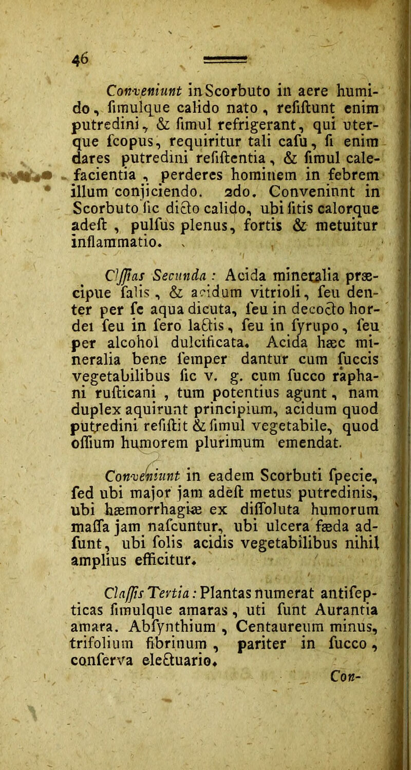 Con-veniunt inScorbuto in aere humi- do, fimulque calido nato, refiftunt enim putredini, & fimul refrigerant, qui uter- que fcopus, requiritur tali cafu, fi enim dares putredini refiftentia, & fimul cale- facientia , perderes hominem in febrem illum conjiciendo. 2do. Conveniunt in Scorbuto fic dicio calido, ubi litis calorque adeft , pulfus plenus, fortis & metuitur inflammatio. . ClJJias Secunda : Acida minetsdia prae- cipue falis, & acidum vitrioli, feu den- ter per fe aqua dicuta, feu in decoclo hor- dei feu in fero laftis, feu in fyrupo, feu per alcohol dulcificata. Acida haec mi- neralia bene lemper dantur cum fuccis vegetabilibus fic v. g. cum fucco rapha- ni rufticani , tum potentius agunt, nam duplex aquirunt principium, acidum quod putredini refiftit & fimul vegetabile, quod oflium humorem plurimum emendat. Con-veniunt in eadem Scorbuti fpecie, fed ubi major jam adeft: metus putredinis, ubi haemorrhagiae ex diffoluta humorum maffa jam nafcuntur,. ubi ulcera faeda ad- funt, ubi folis acidis vegetabilibus nihil amplius efficitur. Claflis Tertia: Plantas numerat antifep- ticas fimulque amaras, uti funt Aurantia amara. Abfynthium , Centaureum minus, trifolium fibrinum , pariter in fucco, conferva ele&uario. 1 Con-