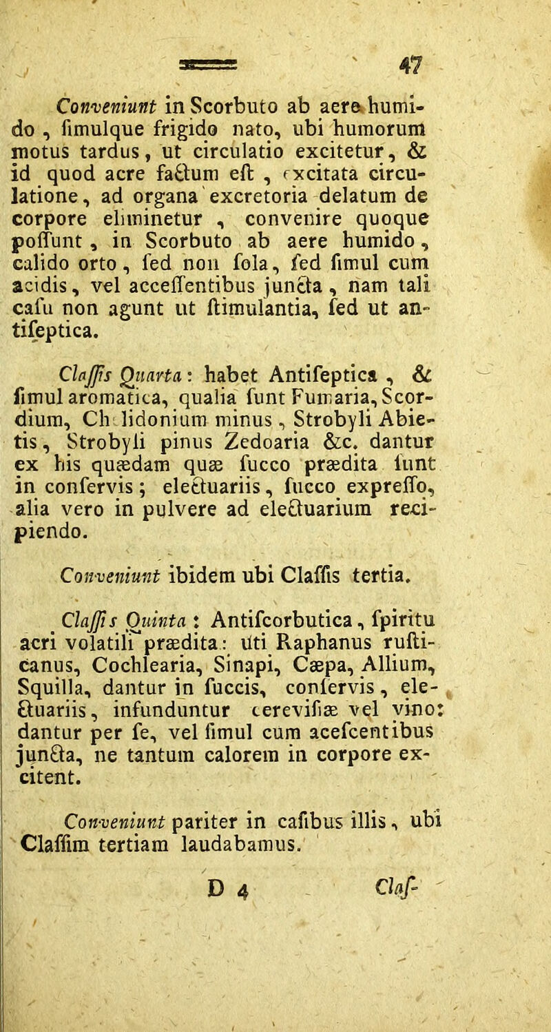 Conveniunt in Scorbuto ab aere humi- do , fimulque frigido nato, ubi humorum motus tardus, ut circulatio excitetur, & id quod acre faBum ell , excitata circu- latione, ad organa excretoria delatum de corpore eliminetur , convenire quoque poffunt, in Scorbuto ab aere humido, calido orto, fed non fola, fed fimul cum acidis, vel accedentibus juncta, nam tali cafu non agunt ut ftimulantia, fed ut an- tifeptica. ClaJJis Quarta: habet Antifeptica , & fimul aromatica, qualia funt Fumaria, Scor- dium, Ch lidonium minus, Strobyli Abie- tis , Strobyli pinus Zedoaria &c. dantur ex his quaedam quse fucco praedita lunt in confervis ; elettuariis, fucco expreffq, alia vero in pulvere ad eleBuarium reci- piendo. Conveniunt ibidem ubi Claffts tertia. . Claffis Quinta : Antifcorbutica, fpiritu acri volatili^*praedita: liti Pvaphanus rufti- canus, Cochlearia, Sinapi, Caepa, Allium, Squilla, dantur in fuccis, conlervis, ele- Buariis, infunduntur cerevifiae vel vino: dantur per fe, vel fimul cum acefcentibus iunBa, ne tantum calorem in corpore ex- citent. Conveniunt pariter in cafibus illis, ubi Claffim tertiam laudabamus. D 4 Ci*/-