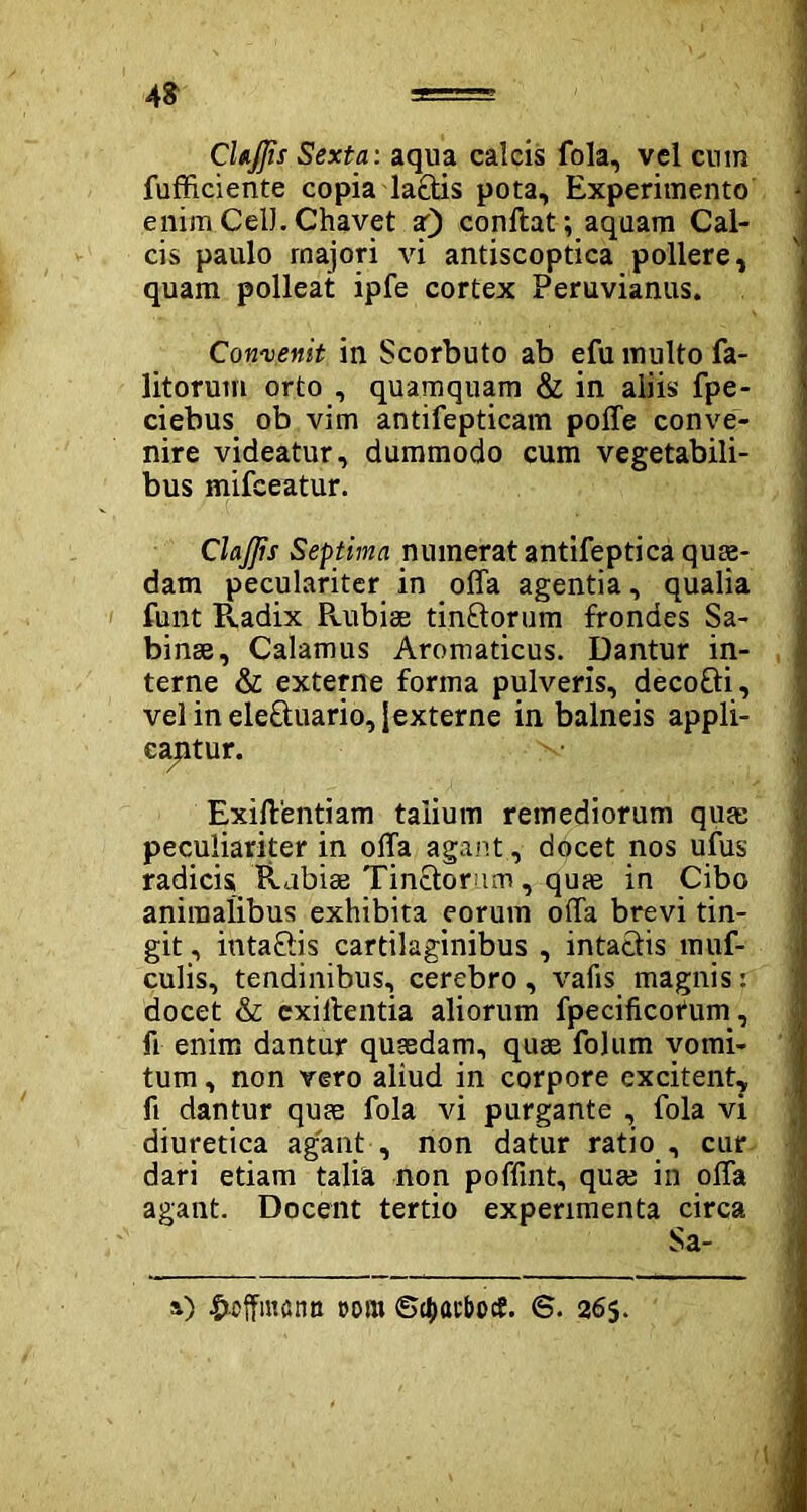 48 ===== CUJJis Sexta: aqua calcis fola, vel cum fufficiente copia la£tis pota. Experimento - enim Cell. Chavet ar) conftat; aqaam Cal- cis paulo rnajori vi antiscoptica pollere, quam polleat ipfe cortex Peruvianus. Convenit in Scorbuto ab efu multo fa- litorum orto , quamquam & in aliis fpe- ciebus ob vim antifepticam poffe conve- nire videatur, dummodo cum vegetabili- bus mifeeatur. ClaJJis Septima numerat antifeptica quas- dam peculariter in offa agentia, qualia funt Pvadix Puibiae tinftorum frondes Sa- binae, Calamus Aromaticus, Dantur in- terne & externe forma pulveris, decoEti, velinele8:uario,iexterne in balneis appli- cantur. v Exiftentiam talium remediorum quae peculiariter in offa agant, docet nos ufus radicis Rubiae Tinctorum, qufe in Cibo animalibus exhibita eorum offa brevi tin- git , inta&is cartilaginibus , intactis muf- culis, tendinibus, cerebro , vafis magnis: docet & cxillentia aliorum fpecificotum, fi enim dantur quaedam, quae folum vomi- tum , non vero aliud in corpore excitent, fi dantur quae fola vi purgante , fola vi diuretica agant , non datur ratio , cur dari etiam talia non poffint, quae in offa agant. Docent tertio experimenta circa y) £offm£intt oom ©ctxubotf. 6. 265.