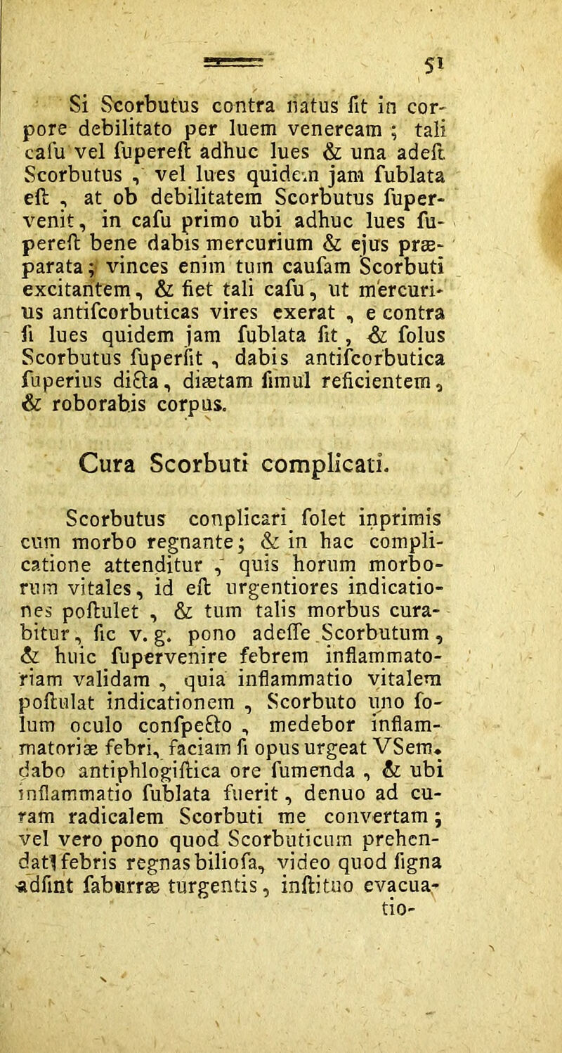 Si Scorbutus contra natus fit in cor- pore debilitato per luem veneream ; tali cafu vel fupereft adhuc lues & una adeft Scorbutus , vel lues quidem jam fublata eft , at ob debilitatem Scorbutus fuper- venit, in cafu primo ubi adhuc lues fu- perefl: bene dabis mercurium & ejus prae- parata ; vinces enim tum caufam Scorbuti excitantem, & fiet tali cafu, ut mercuri- us antifcorbuticas vires exerat , e contra fi lues quidem jam fublata fit, & folus Scorbutus fuperfit , dabis antifcorbutica fuperius difta, diaetam fi'mu'1 reficientem, & roborabis corpus. Cura Scorbuti complicati. Scorbutus conplicari. folet inprimis cum morbo regnante; & in hac compli- catione attenditur , quis horum morbo- rum vitales, id eft urgentiores indicatio- nes poflulet , & tum talis morbus cura- bitur, fic v. g. pono adefle Scorbutum, & huic fupervenire febrem inflammato- riam validam , quia inflammatio vitalem poflulat indicationem , Scorbuto uno fo- lum oculo confpe&o , medebor inflam- matoriae febri, faciam fi opus urgeat VSerru dabo antiphlogiftica ore fumenda , & ubi inflammatio fublata fuerit, denuo ad cu- ram radicalem Scorbuti me convertam; vel vero pono quod Scorbuticum prehen- datl febris regnas biliofa., video quod figna -adfuit faburrae turgentis, inftituo evacua-