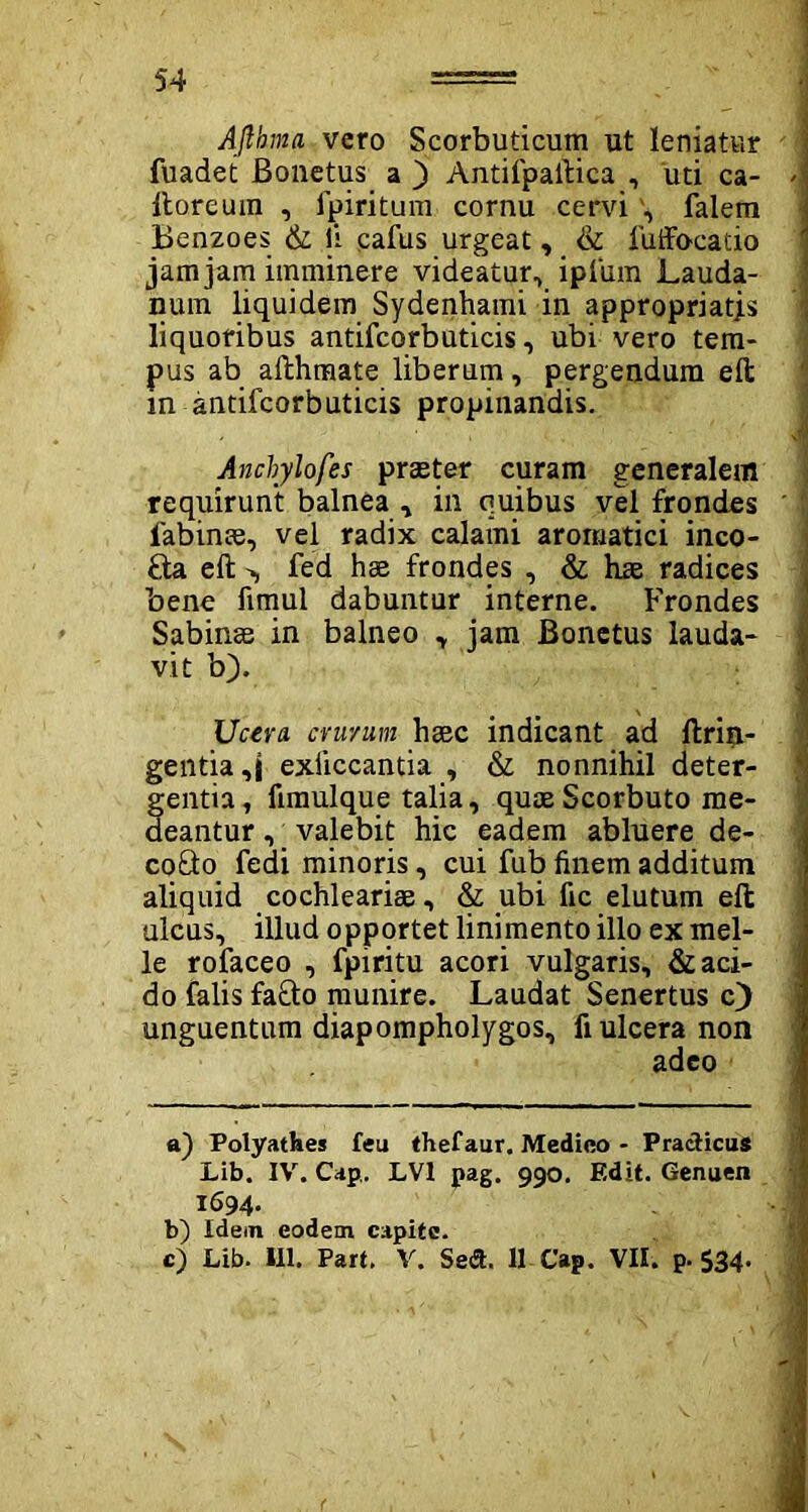 54 Aflhma vero Scorbuticum ut leniatur fuadet Bonetus a ) Antifpailica , uti ca- >\ Itoreuin , fpiritum cornu cervi', falera Benzoes & ii cafus urgeat, & luffbcatio jam jam imminere videatur, ipfum Lauda- num liquidem Sydenhami in appropriatjs liquoribus antifcorbuticis, ubi vero tem- pus ab ailhmate liberum, pergendum efl: m antifcorbuticis propinandis. Ancbylofes praeter curam generalem requirunt balnea , in quibus vel frondes ' labinae, vel radix calami aromatici inco- Saelt-, fed hae frondes , & hae radices bene fimul dabuntur interne. Frondes Sabinae in balneo , jam Bonetus lauda- vit b). Ucera. criv/um haec indicant ad ftrin- gentia,j exiiccantia , & nonnihil deter- fentia, fimulque talia, quaeScorbuto me- eantur, valebit hic eadem abluere de- cofto fedi minoris, cui fub finem additum aliquid cochleariae, & ubi fic elutum eft ulcus, illud opportet linimento illo ex mei- le rofaceo , fpiritu acori vulgaris, & aci- do falis fafto munire. Laudat Senertus c) unguentum diapompholygos, fi ulcera non adeo a) Polyatbes feu thefaur. Medico - Pradicus Lib. IV. Cap. LV1 pag. 990. Edit. Genuen 1694- b) Idein eodem capite.