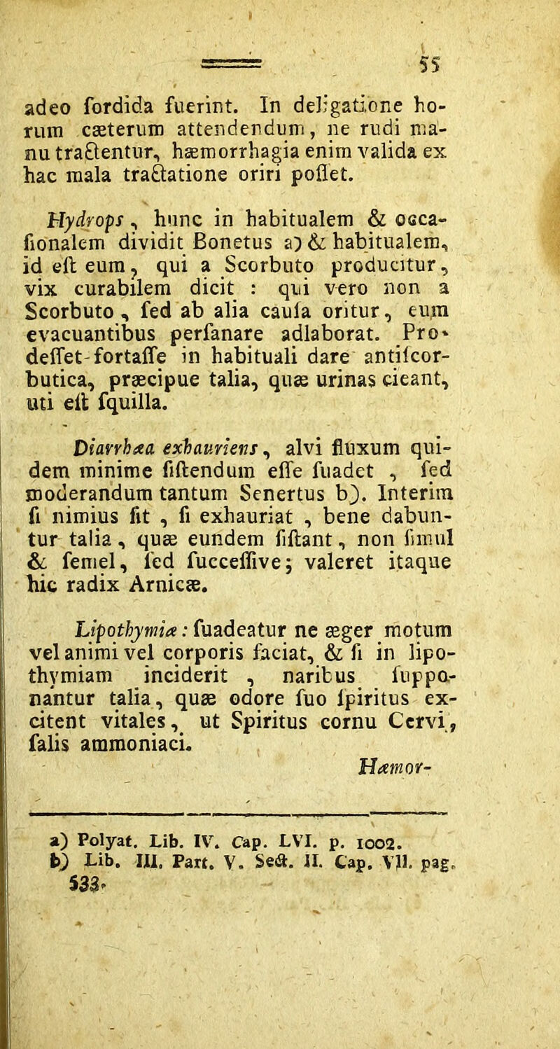 adeo fordida fuerint. In deligati,one ho- rum caeterum attendendum, ne rudi ma- nu tra&entur, haemorrhagia enim valida ex hac mala traftatione oriri pollet. Hydrops, hunc in habitualem & occa- fionalem dividit Bonetus a) & habitualem, ideiteum, qui a Scorbuto producitur, vix curabilem dicit : qui vero non a Scorbuto, fed ab alia cauia oritur, eum evacuantibus perfanare adlaborat. Pro* deflet-fortalle in habituali dare antilcor- butica, praecipue talia, quas urinas cieant, uti elt fquilla. Diarrbaa exhauriens, alvi fluxum qui- dem minime fiftendum efle fuadet , fed moderandum tantum Senertus b). Interim fi nimius fit , fi exhauriat , bene dabun- tur talia, quas eundem fiftant, non fnnul & femel, l'ed fucceflivej valeret itaque hic radix Amicae. Lipothymia: fuadeatur ne asger motum vel animi vel corporis faciat, & fi in lipo- thymiam inciderit , naribus fuppo- nantur talia, quae odore fuo lpiritus ex- citent vitales, ut Spiritus cornu Cervi, falis ammoniaci. Hamor- a) Polyat. Lib. IV. Cap. LVI. p. 1002. b} Lib. III, Part. V. Se&. II. Cap. VJ1. pag, S33-