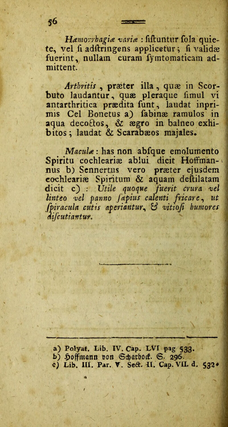 Hamorvhagia varia : filluntur fola quie- J te, vel fi adftringens applicetur j fi validae ; fuerint, nullam curam fymtomaticam ad- i mittent. Arthritis , praeter illa, quae in Scor- buto laudantur, quae pleraque limul vi antarthritica praedita funt, laudat inpri- mis Cei Bonetus a) fabinae ramulos in aqua decoftos, & aegro in balneo exhi- I bitos; laudat & Scarabaeos majales. Macula: has non abfque emolumento Spiritu cochleariae ablui dicit Hoffman- > nus b) Sennertus vero praeter ejusdem cochleariae Spiritum & aquam deililatam dicit c) : Utile quoque fuerit crura vel linteo vel panno fapius calenti fricare, ut fpiracula cutis aperiantur, & vitioji humores aifcutiantuv. a) Polyat. Lib. IV. Cap. LVI pag 533. b) |>offmann con <Sc&acbocf. <S- 296.