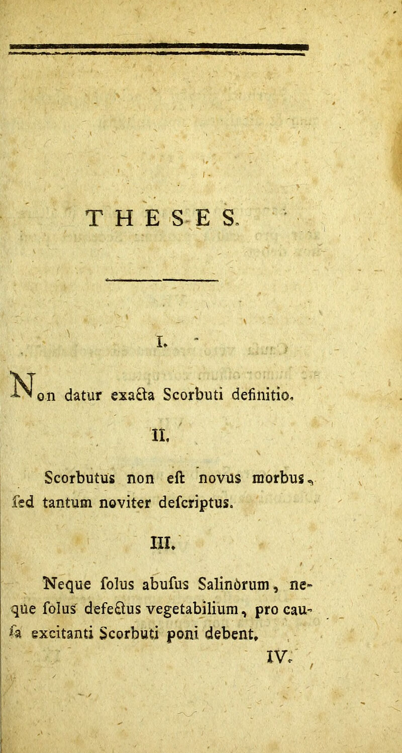 THESES. i. • \T ... on datur exafta Scorbuti definitio. It Scorbutus non eft novus morbus^ fed tantum noviter defcriptus. III. • - * / Neque folus abufus Salinorum, ne» qUe folus defe&us vegetabilium, pro cau- 'h excitanti Scorbuti poni debent.