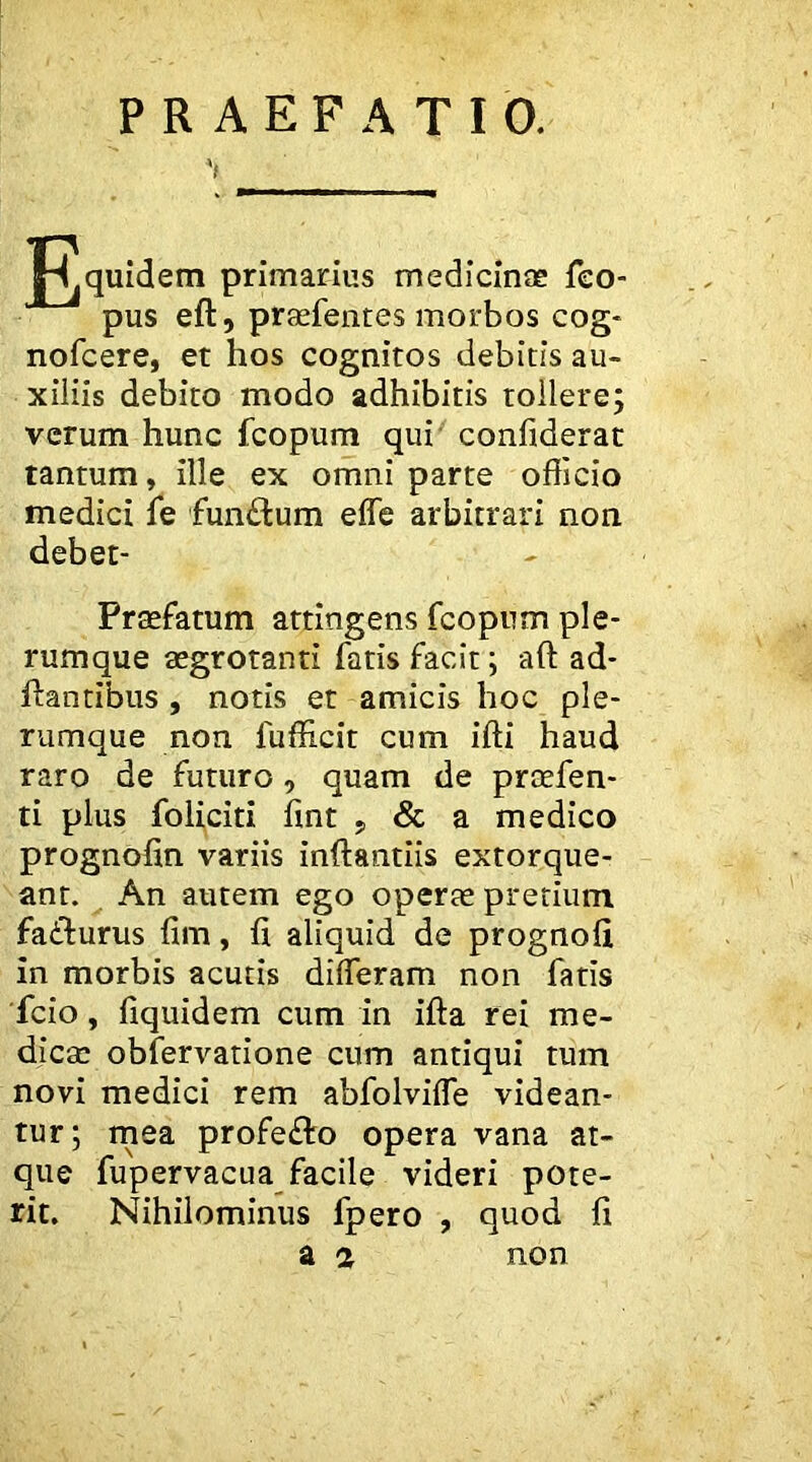 PRAEFATIO. '( quidem primarius medicinee feo- pus eft, praefentes morbos cog* nofcere, et hos cognitos debitis au- xiliis debito modo adhibitis tollere; verum hunc fcopum qui' confiderat tantum, ille ex omni parte officio medici fe funftum effe arbitrari non debet- Prsefatum attingens fcopum ple- rumque aegrotanti fatis facit; aft ad- ftantibus , notis et amicis hoc ple- rumque non fufficit cum ifti haud raro de futuro, quam de prcefen- ti plus foUciti fmt , & a medico prognofin variis inftantiis extorque- ant. An autem ego operae pretium faddurus fim, £i aliquid de prognoii in morbis acutis differam non fatis 'fcio, fiquidem cum in ifta rei me- dicae obfervatione cum antiqui tum novi medici rem abfolviffe videan- tur; rnea profeffo opera vana at- que fupervacua_ facile videri pote- rit. Nihilominus fpero , quod fi z a non