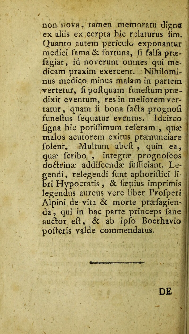 non nova, tamen memoratu digna ' 'cx aliis ex cerpta hic relaturus fim. Quanto autem peticulo exponantur medici fama & fortuna, fi falfa prae- fagiat, id noverunt omnes qui me- dicam praxim exercent. Nihilomi- nus medico minus malam in partem ,vertetur, fi poftquam funefium prae- dixit eventum, res in meliorem ver- tatur , quam fi bona fa£la prognofi funeftus fequatur eventus. Idcirco figna hic potilTimum referam , quae malos acutorem exitus praenunciare folentv Multum abeft , quin ea, quae fcribo , integrae prognofeos f dofli^inae addifcendae fumciant. Le-. gendi, relegendi funt aphoriftici li- bri Hypocratis , & faepius imprimis legendus aureus vere liber Profperi | Alpini de vita & morte praefagien- da, qui in hac parte princeps fane auflor eft, & ab ipfo Boerhavio; pofieris valde commendatus. i