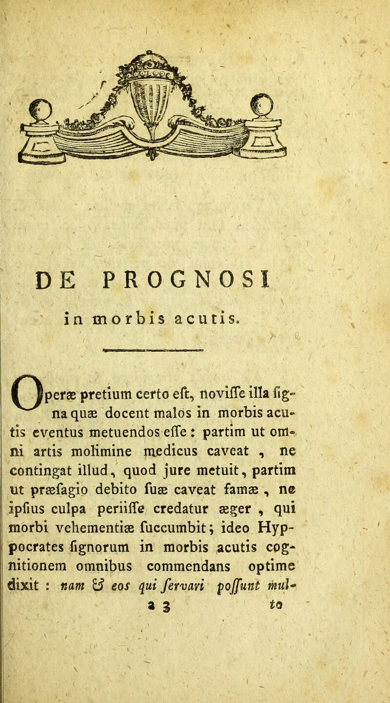 f Ipefae pretium certo eft, novlITe illa fig- naquse docent malos in morbis acu- tis eventus metuendos eflfe : partim ut om- ni artis molimine medicus caveat , ne contingat illud, quod jure metuit, partim ut praefagip debito fuae caveat famae , nc ipfius culpa periiffe credatur aeger , qui morbi vehementiae fuccumbit; ideo Hyp- pocrates fignorum in morbis acutis cog- nitionem omnibus commendans optime dixit : mm Si eos qui fervavi ^ojfunt mul- as to