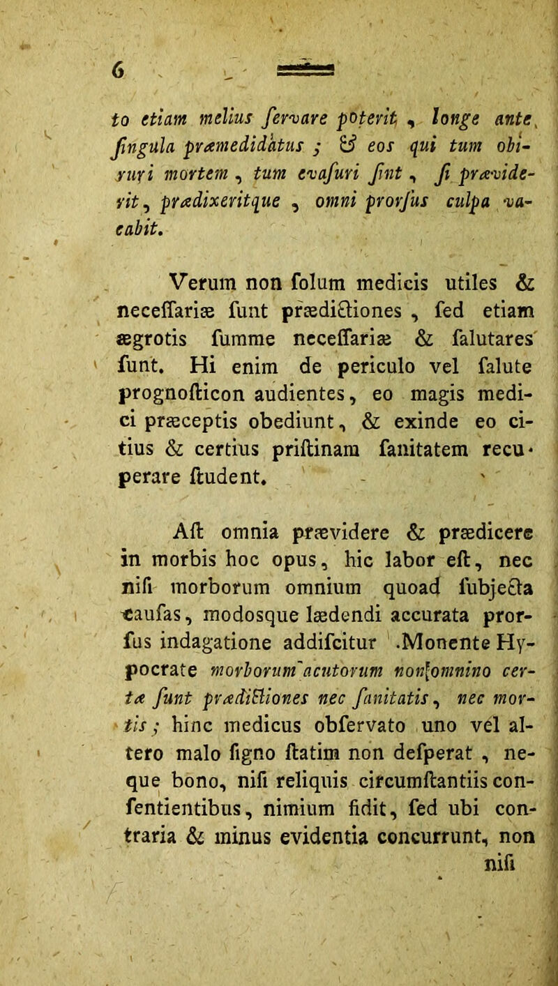 to etiam melius fenare poterit, , longe ante, '' Jlngula pramedidktus ; & eos qui tum ohi~ yuxi mortem , tum evafuri Jint , ft pra-vide- rit, pradixeritque , omni prorfus culpa va- eabit. * Verum non folum medicis utiles & neceffariEe funt prEediQiones , fed etiam aegrotis fumme nccelfariae & falutares funt. Hi enim de periculo vel falute prognofticon audientes, eo magis medi- ci prEeceptis obediunt, & exinde eo ci- tius & certius priftinara fanitatem recu* perare ftudent, Aft omnia praevidere & praedicere in morbis hoc opus, hic labor eft, nec . nifi morborum omnium quoad fubjefla ' ' , I ^aufas, modosque laedendi accurata pror- • fus indagatione addifcitur .Monente Hy- pocrate morborum'acutorum non\omninQ cer- ta funt pradiSliones nec fanitatis ^ nec mor- j tis; hinc medicus obfervato uno vel al- ] i ' tero malo figno ftatim non defperat , ne- j que bono, nifi reliquis circumftantiis con- fentientibus, nimium fidit, fed ubi con- j  traria & minus evidentia concurrunt, non ^ nifi ' ' i