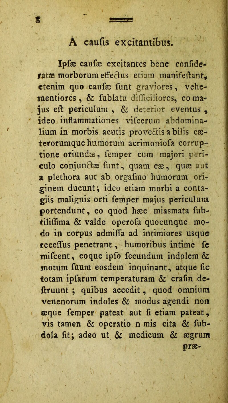 A caufis excitantibus. t Ipfae caufae excitantes bene confide- «atae morborum effe8:us etiam manifeilant^ etenim quo caufse funt graviores, vehe- itientiores, & fublatu difficiliores, eo ma- jus eft periculum , & deterior eventus , ideo inflammationes vifcerum abdomina- lium in morbis acutis provectis a bilis c£B- terorumque humorum acrimoniofa corrup- tione oriundae, femper cum majori peri- culo conjunftee funt, quam e®, qus aut a plethora aut ab orgafmo humorum ori- ginem ducunt; ideo etiam morbi a conta- giis malignis orti femper majus periculum portendunt, eo quod h^c miasmata fub- tiliffima & valde operofa quocunque mo- do in corpus admiffa ad intimiores usque f eceffus penetrant, humoribus intime fc mifcent, eoque ipfo fecundum indolem & motum fUum eosdem inquinant, atque fic totam ipfarum temperaturam & crafin de- ftruunt ; quibus accedit, quod omnium venenorum indoles & modus agendi non «que femper pateat aut fi etiam pateat, vis tamen & operatio n mis cita & fub- dola fit; adeo ut medicum & «grum pr«-