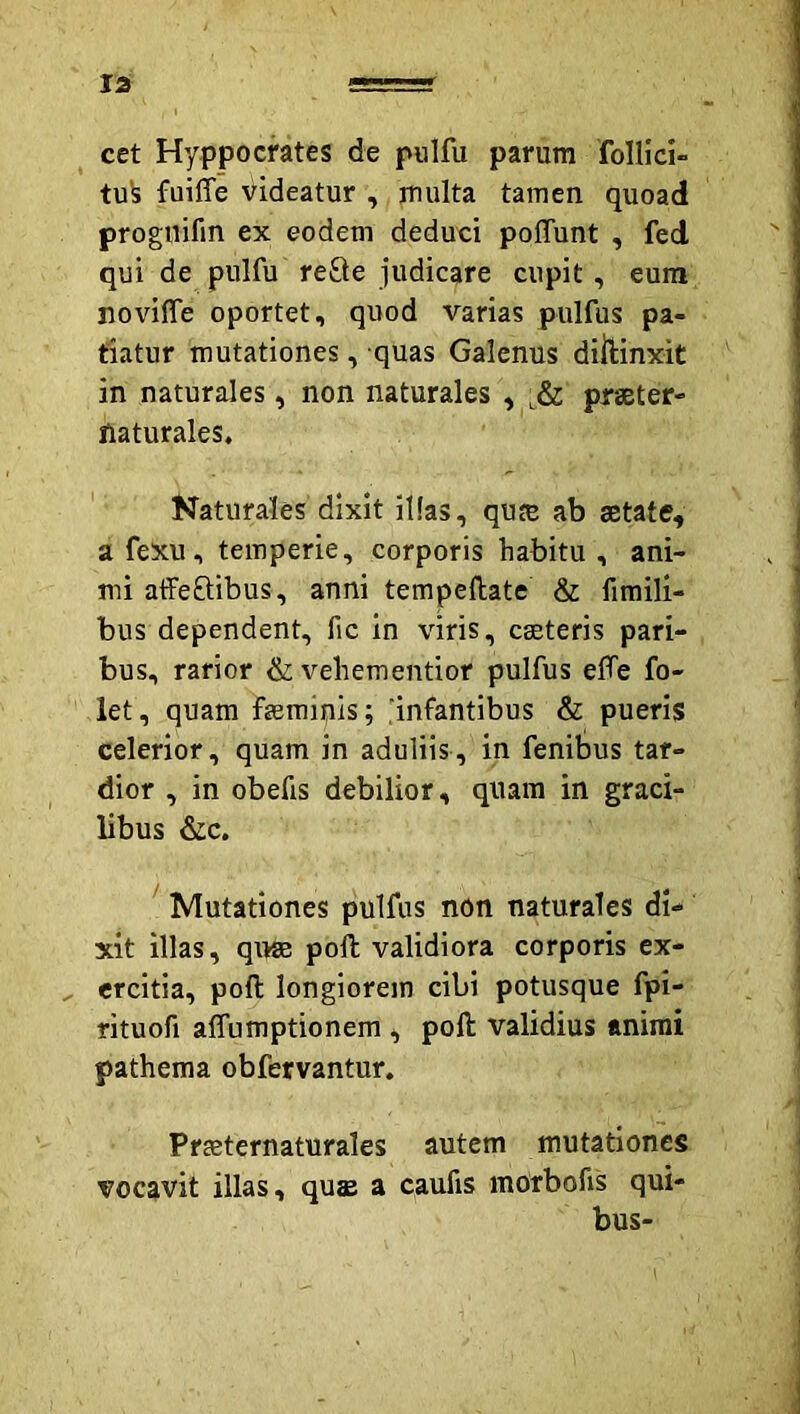 cet Hyppocrates de piilfu parum follici- tu^ faiffe videatur , jnulta tamen quoad proguifin ex eodem deduci poffunt , fed qui de pulfu re£te judicare cupit, eum noviffe oportet, quod varias pulfus pa- tiatur mutationes, quas Galenus dillinxit in naturales, non naturales , praeter- naturales. Naturales dixit illas, qute ab aetate, a fexu, temperie, corporis habitu , ani- mi affeftibus, anni tempeftate & fimili- bus dependent, fic in viris, ceeteris pari- bus, rarior & vehementior pulfus efTe fo- let, quam femipis; ‘infantibus & pueris celerior, quam in aduliis, in fenibus tar- dior , in obefis debilior, quam in graci- libus &c, ' Mutationes pulfus non naturales di- xit illas, q\tae poli validiora corporis ex- ^ ercitia, poli longiorem cibi potusque fpi- rituofi affumptionem , poli validius animi pathema obfervantur. Prteternaturales autem mutationes vocavit illas, qus a caufis morbofis qui- bus-