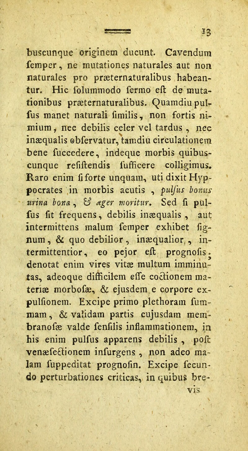 buscunque originem ducunt. Cavendum femper, ne mutationes naturales aut non naturales pro prseternaturalibus habean- tur. Hic folummodo fermo eft de muta- tionibus praeternaturalibus. Quamdiupul- fus manet naturali fimilis, non fortis ni- mium i nec debilis celer vel tardus, nec inmqualis ebfervatur, tamdiu circulationem bene fuccedere, indeque morbis quibus- cunque refiftendis fufficere colligimus. Raro enim fi forte unquam, uti dixit Hip- pocrates in morbis acutis , pulfus honus urina hona , B ager moritur. Sed fi pUl- fus fit frequens, debilis inaequalis , aut intermittens malum femper exhibet fig- num, & quo debilior, inaequalior,, in- termittentior, eo pejor eft prognofis. denotat enim vires vitee multum imminu- tas, adeoque difficilem effe coctionem ma- teriae morbofte, & ejusdem e corpore ex- pulfionem. Excipe primo plethoram fum- mam, & validam partis cujusdam mem- branofae valde fenfilis inflammationem, in his enim pulfus apparens debilis , poft venaefeOionem infurgens, non adeo ma- lam fuppeditat prognofin. Excipe fecun- do perturbationes criticas, in quibus bre- vis