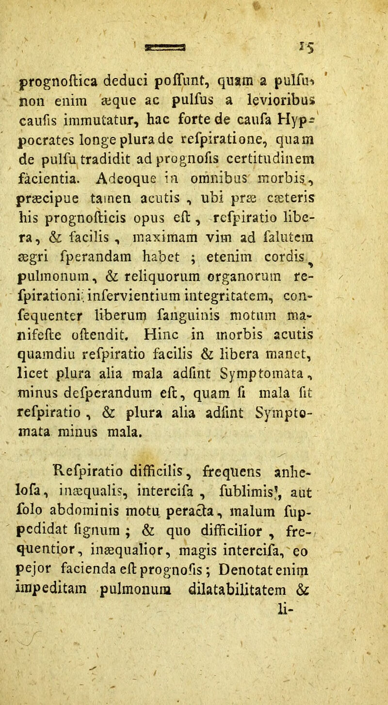 prognoftica deduci poffimt, quam a pulfu'» non enim a:que ac pulfus a levioribus caufis immutatur, hac forte de caufa Hyp^ pocrates longe plura de refpiradone, quam de pulfu tradidit adprognofis certitudinem facientia. Adeoque in omnibus morbis, praecipue tamen acutis , ubi prse ceteris his prognofticis opus eft , refpiratio libe- ra, & facilis, maximam vim ad falutcin agri fperandara habet ; etenim cordis pulmonum, & reliquorum organorum re- fpirationi: infervientium integritatem, con- fequenter liberum fanguinis motum ma- nifelle oftendit. Hinc in morbis acutis quamdiu refpiratio facilis & libera manet, licet plura alia mala adfint Symptomata, minus defpcrandum eft, quam fi mala fit refpiratio , & plura alia adfint Sympto- mata minus mala. Refpiratio difficilis, frequens anhe- lofa, inaequalis, intercifa , fublimis?, aut folo abdominis matu peracta, malum fup- pedidat fignura ; & quo difficilior , fre- quentior, inaequalior, magis intercifa, eo pejor facienda ellprognofis; Denotatenim impeditam pulmonum dilatabilitatem & li-