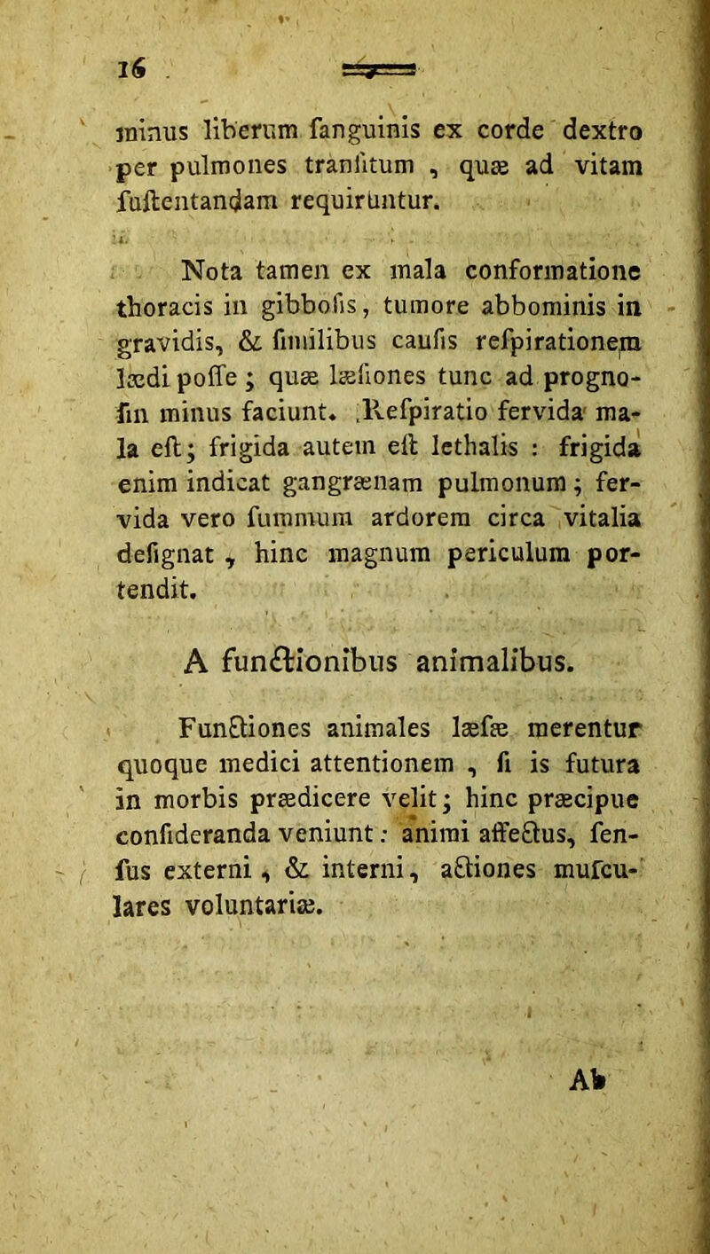 jninus liberum fanguinis ex corde dextro per pulmones tranlitum , qu£e ad vitam fufteiitandam requirUntur. Nota tamen ex mala conformatione thoracis in gibbofis, tumore abbominis in gravidis, & fiiuilibus caufis refpiratione,m laedi poffe ; quge Isliones tunc ad progno- fin minus faciunt. Jlefpiratio fervida ma- la eft; frigida autem ell Icthalis : frigida enim indicat gangraenam pulmonum; fer- vida vero fummum ardorem circa vitalia defignat , hinc magnum periculum por- tendit. A fun£lIonibus animalibus. FunEtiones animales lasfee merentur quoque medici attentionem , fi is futura in morbis praedicere velit* hinc praecipue confideranda veniunt; animi affeEtus, fen- fus externi, & interni, aEliones mufcu- lares voluntariae. Ab